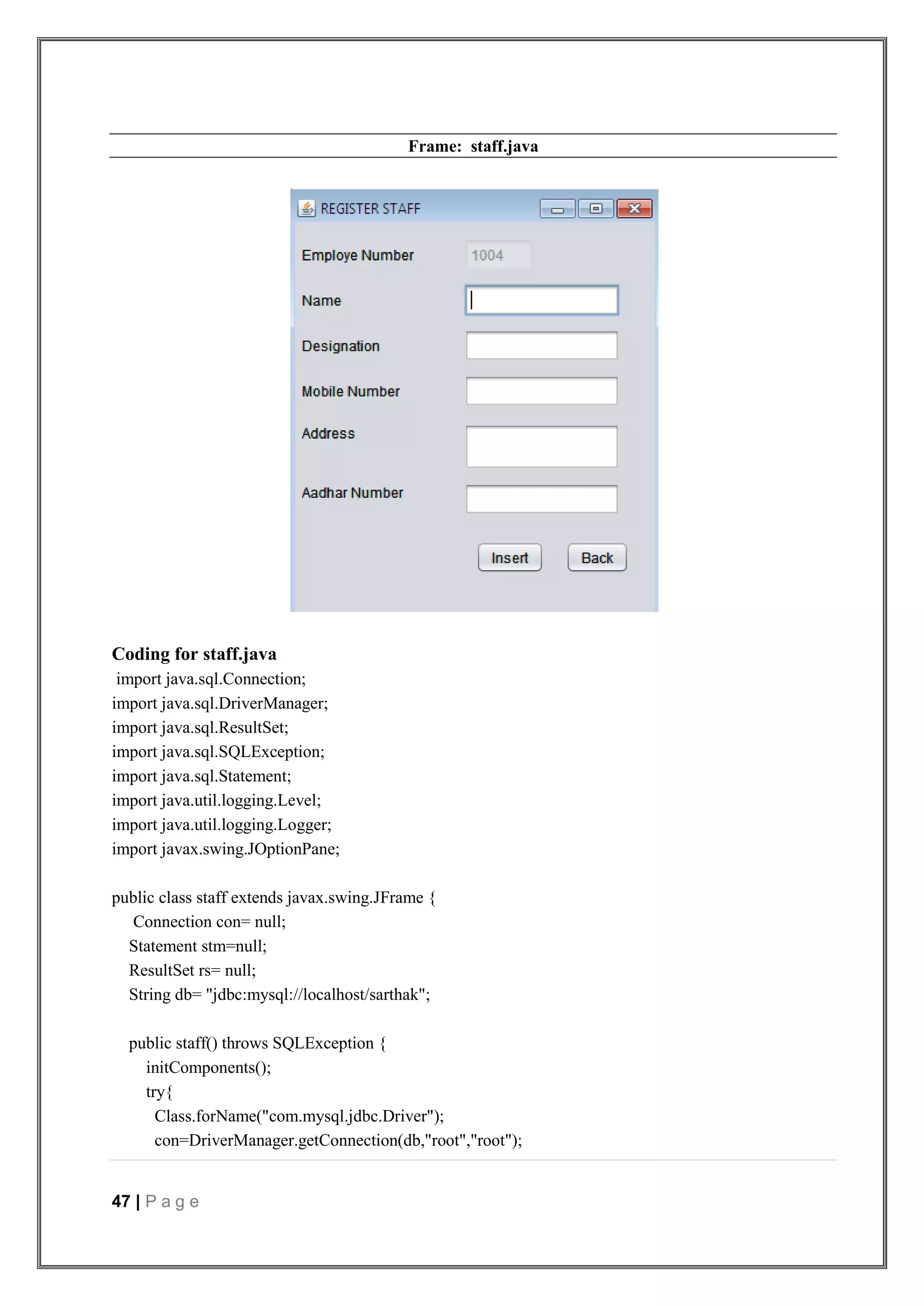 47 | P a g e
Frame: staff.java
Coding for staff.java
import java.sql.Connection;
import java.sql.DriverManager;
import java.sql.ResultSet;
import java.sql.SQLException;
import java.sql.Statement;
import java.util.logging.Level;
import java.util.logging.Logger;
import javax.swing.JOptionPane;
public class staff extends javax.swing.JFrame {
Connection con= null;
Statement stm=null;
ResultSet rs= null;
String db= "jdbc:mysql://localhost/sarthak";
public staff() throws SQLException {
initComponents();
try{
Class.forName("com.mysql.jdbc.Driver");
con=DriverManager.getConnection(db,"root","root");
 