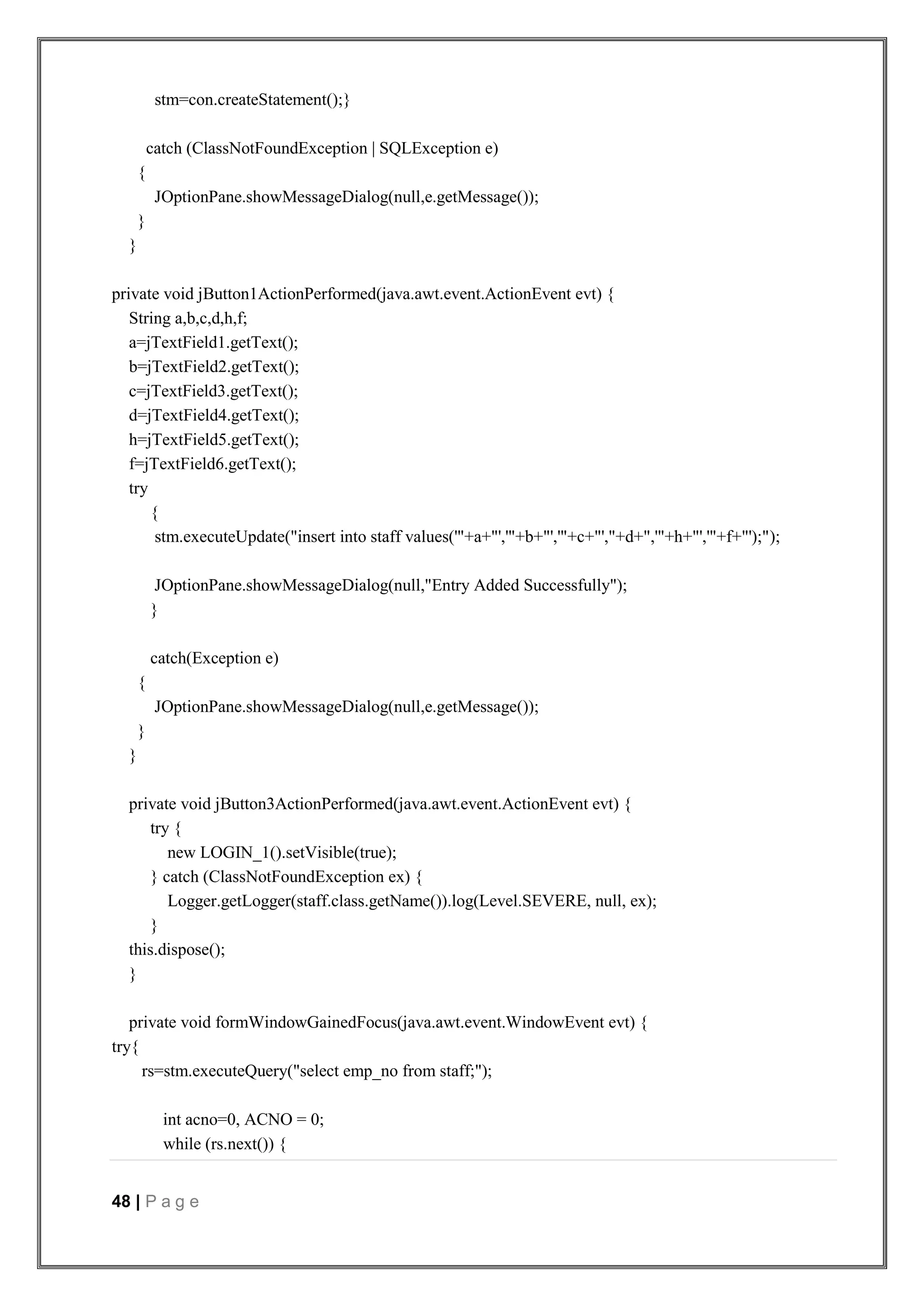 48 | P a g e
stm=con.createStatement();}
catch (ClassNotFoundException | SQLException e)
{
JOptionPane.showMessageDialog(null,e.getMessage());
}
}
private void jButton1ActionPerformed(java.awt.event.ActionEvent evt) {
String a,b,c,d,h,f;
a=jTextField1.getText();
b=jTextField2.getText();
c=jTextField3.getText();
d=jTextField4.getText();
h=jTextField5.getText();
f=jTextField6.getText();
try
{
stm.executeUpdate("insert into staff values('"+a+"','"+b+"','"+c+"',"+d+",'"+h+"','"+f+"');");
JOptionPane.showMessageDialog(null,"Entry Added Successfully");
}
catch(Exception e)
{
JOptionPane.showMessageDialog(null,e.getMessage());
}
}
private void jButton3ActionPerformed(java.awt.event.ActionEvent evt) {
try {
new LOGIN_1().setVisible(true);
} catch (ClassNotFoundException ex) {
Logger.getLogger(staff.class.getName()).log(Level.SEVERE, null, ex);
}
this.dispose();
}
private void formWindowGainedFocus(java.awt.event.WindowEvent evt) {
try{
rs=stm.executeQuery("select emp_no from staff;");
int acno=0, ACNO = 0;
while (rs.next()) {
 