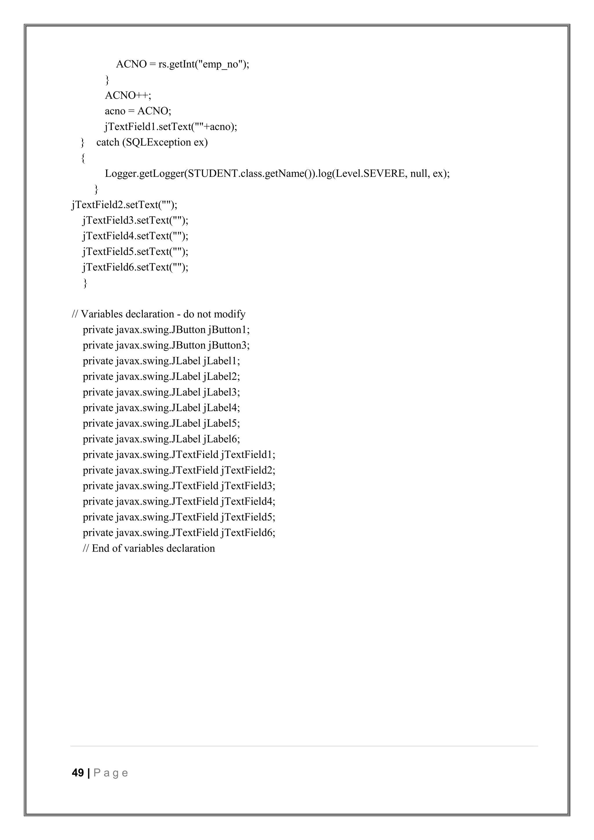49 | P a g e
ACNO = rs.getInt("emp_no");
}
ACNO++;
acno = ACNO;
jTextField1.setText(""+acno);
} catch (SQLException ex)
{
Logger.getLogger(STUDENT.class.getName()).log(Level.SEVERE, null, ex);
}
jTextField2.setText("");
jTextField3.setText("");
jTextField4.setText("");
jTextField5.setText("");
jTextField6.setText("");
}
// Variables declaration - do not modify
private javax.swing.JButton jButton1;
private javax.swing.JButton jButton3;
private javax.swing.JLabel jLabel1;
private javax.swing.JLabel jLabel2;
private javax.swing.JLabel jLabel3;
private javax.swing.JLabel jLabel4;
private javax.swing.JLabel jLabel5;
private javax.swing.JLabel jLabel6;
private javax.swing.JTextField jTextField1;
private javax.swing.JTextField jTextField2;
private javax.swing.JTextField jTextField3;
private javax.swing.JTextField jTextField4;
private javax.swing.JTextField jTextField5;
private javax.swing.JTextField jTextField6;
// End of variables declaration
 