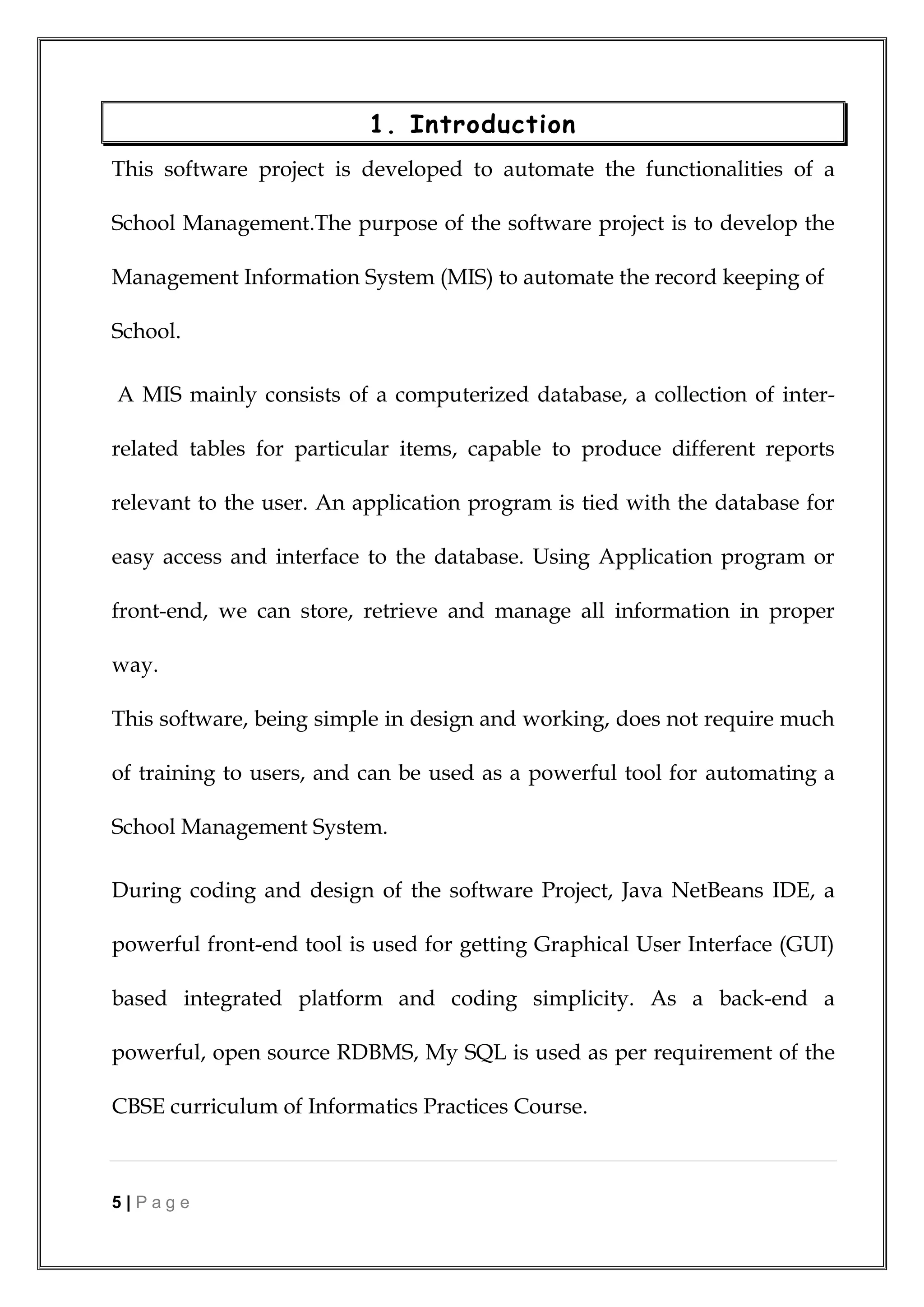 5 | P a g e
1. Introduction
This software project is developed to automate the functionalities of a
School Management.The purpose of the software project is to develop the
Management Information System (MIS) to automate the record keeping of
School.
A MIS mainly consists of a computerized database, a collection of inter-
related tables for particular items, capable to produce different reports
relevant to the user. An application program is tied with the database for
easy access and interface to the database. Using Application program or
front-end, we can store, retrieve and manage all information in proper
way.
This software, being simple in design and working, does not require much
of training to users, and can be used as a powerful tool for automating a
School Management System.
During coding and design of the software Project, Java NetBeans IDE, a
powerful front-end tool is used for getting Graphical User Interface (GUI)
based integrated platform and coding simplicity. As a back-end a
powerful, open source RDBMS, My SQL is used as per requirement of the
CBSE curriculum of Informatics Practices Course.
 