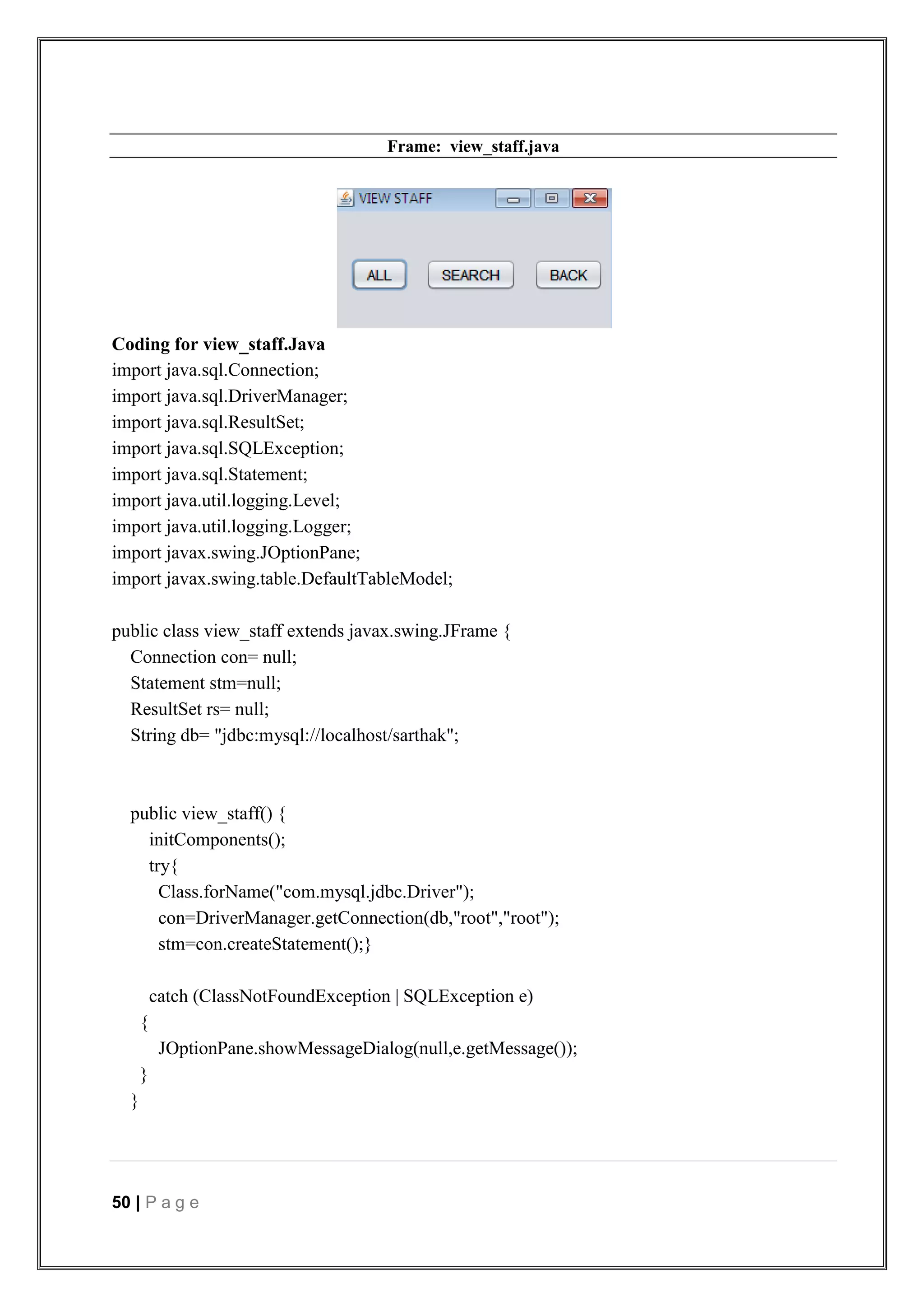50 | P a g e
Frame: view_staff.java
Coding for view_staff.Java
import java.sql.Connection;
import java.sql.DriverManager;
import java.sql.ResultSet;
import java.sql.SQLException;
import java.sql.Statement;
import java.util.logging.Level;
import java.util.logging.Logger;
import javax.swing.JOptionPane;
import javax.swing.table.DefaultTableModel;
public class view_staff extends javax.swing.JFrame {
Connection con= null;
Statement stm=null;
ResultSet rs= null;
String db= "jdbc:mysql://localhost/sarthak";
public view_staff() {
initComponents();
try{
Class.forName("com.mysql.jdbc.Driver");
con=DriverManager.getConnection(db,"root","root");
stm=con.createStatement();}
catch (ClassNotFoundException | SQLException e)
{
JOptionPane.showMessageDialog(null,e.getMessage());
}
}
 