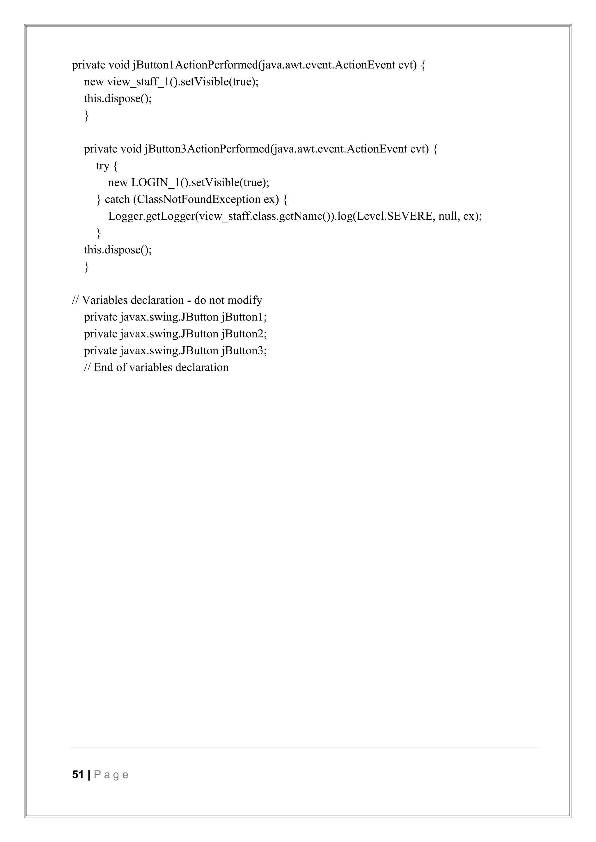 51 | P a g e
private void jButton1ActionPerformed(java.awt.event.ActionEvent evt) {
new view_staff_1().setVisible(true);
this.dispose();
}
private void jButton3ActionPerformed(java.awt.event.ActionEvent evt) {
try {
new LOGIN_1().setVisible(true);
} catch (ClassNotFoundException ex) {
Logger.getLogger(view_staff.class.getName()).log(Level.SEVERE, null, ex);
}
this.dispose();
}
// Variables declaration - do not modify
private javax.swing.JButton jButton1;
private javax.swing.JButton jButton2;
private javax.swing.JButton jButton3;
// End of variables declaration
 