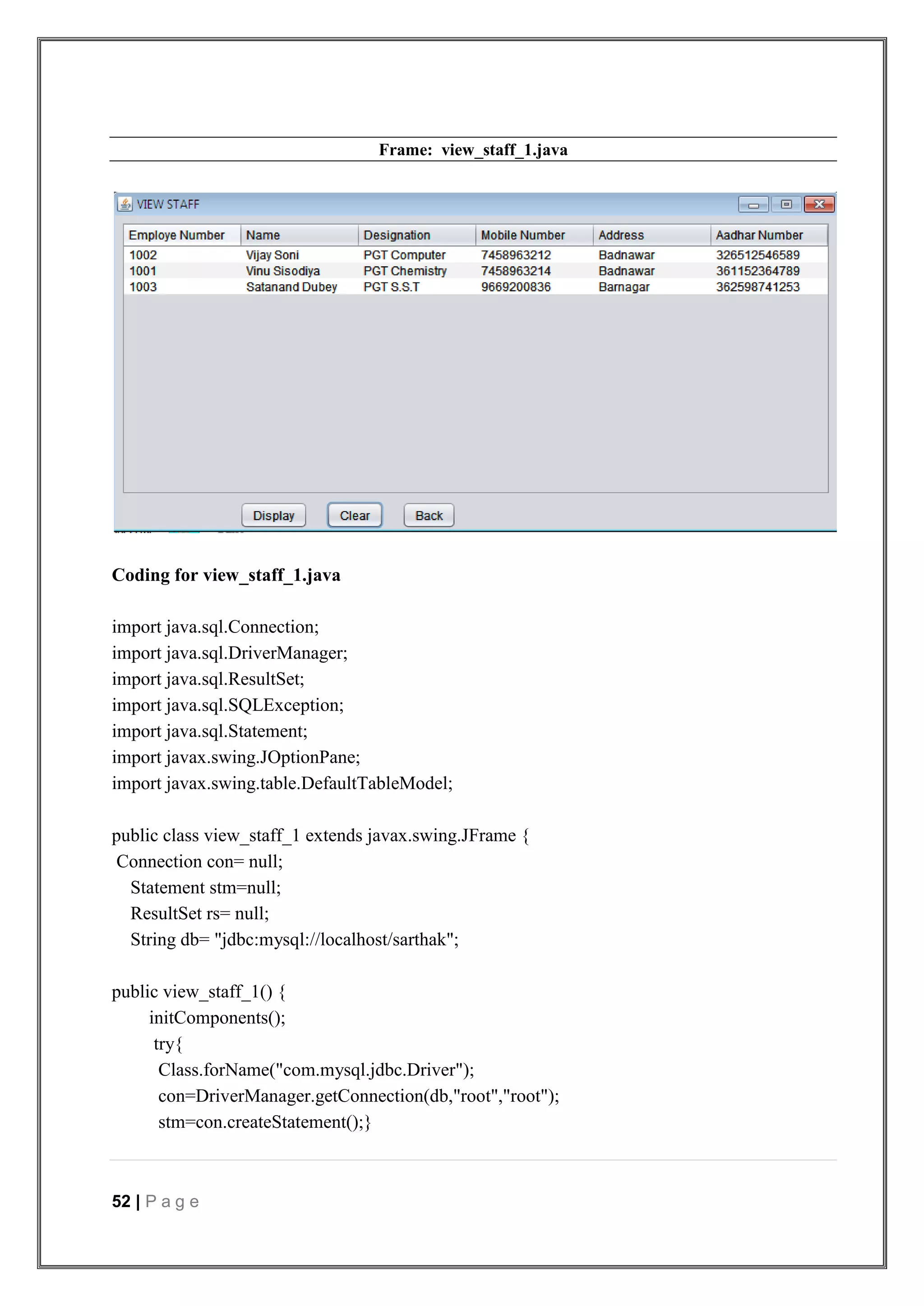 52 | P a g e
Frame: view_staff_1.java
Coding for view_staff_1.java
import java.sql.Connection;
import java.sql.DriverManager;
import java.sql.ResultSet;
import java.sql.SQLException;
import java.sql.Statement;
import javax.swing.JOptionPane;
import javax.swing.table.DefaultTableModel;
public class view_staff_1 extends javax.swing.JFrame {
Connection con= null;
Statement stm=null;
ResultSet rs= null;
String db= "jdbc:mysql://localhost/sarthak";
public view_staff_1() {
initComponents();
try{
Class.forName("com.mysql.jdbc.Driver");
con=DriverManager.getConnection(db,"root","root");
stm=con.createStatement();}
 