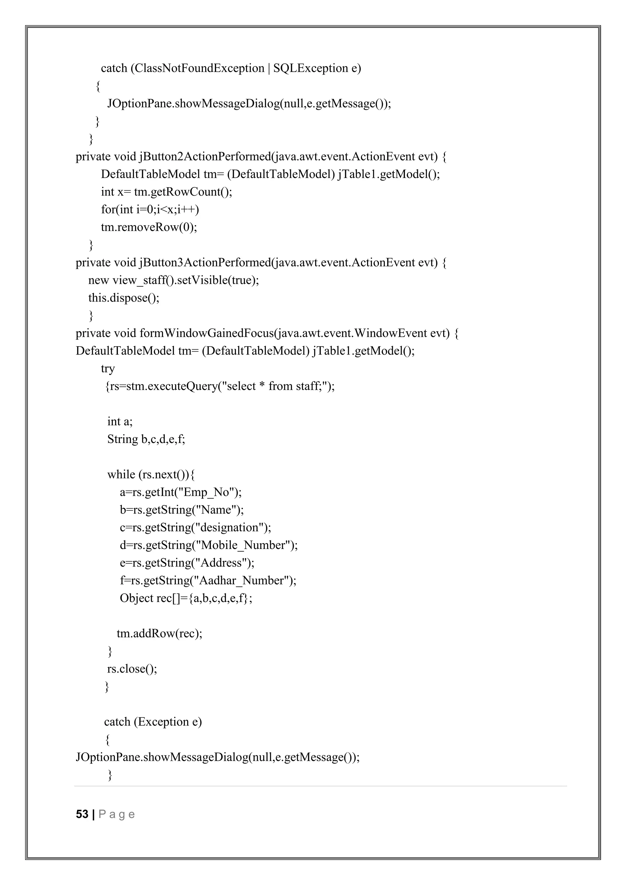 53 | P a g e
catch (ClassNotFoundException | SQLException e)
{
JOptionPane.showMessageDialog(null,e.getMessage());
}
}
private void jButton2ActionPerformed(java.awt.event.ActionEvent evt) {
DefaultTableModel tm= (DefaultTableModel) jTable1.getModel();
int x= tm.getRowCount();
for(int i=0;i<x;i++)
tm.removeRow(0);
}
private void jButton3ActionPerformed(java.awt.event.ActionEvent evt) {
new view_staff().setVisible(true);
this.dispose();
}
private void formWindowGainedFocus(java.awt.event.WindowEvent evt) {
DefaultTableModel tm= (DefaultTableModel) jTable1.getModel();
try
{rs=stm.executeQuery("select * from staff;");
int a;
String b,c,d,e,f;
while (rs.next()){
a=rs.getInt("Emp_No");
b=rs.getString("Name");
c=rs.getString("designation");
d=rs.getString("Mobile_Number");
e=rs.getString("Address");
f=rs.getString("Aadhar_Number");
Object rec[]={a,b,c,d,e,f};
tm.addRow(rec);
}
rs.close();
}
catch (Exception e)
{
JOptionPane.showMessageDialog(null,e.getMessage());
}
 
