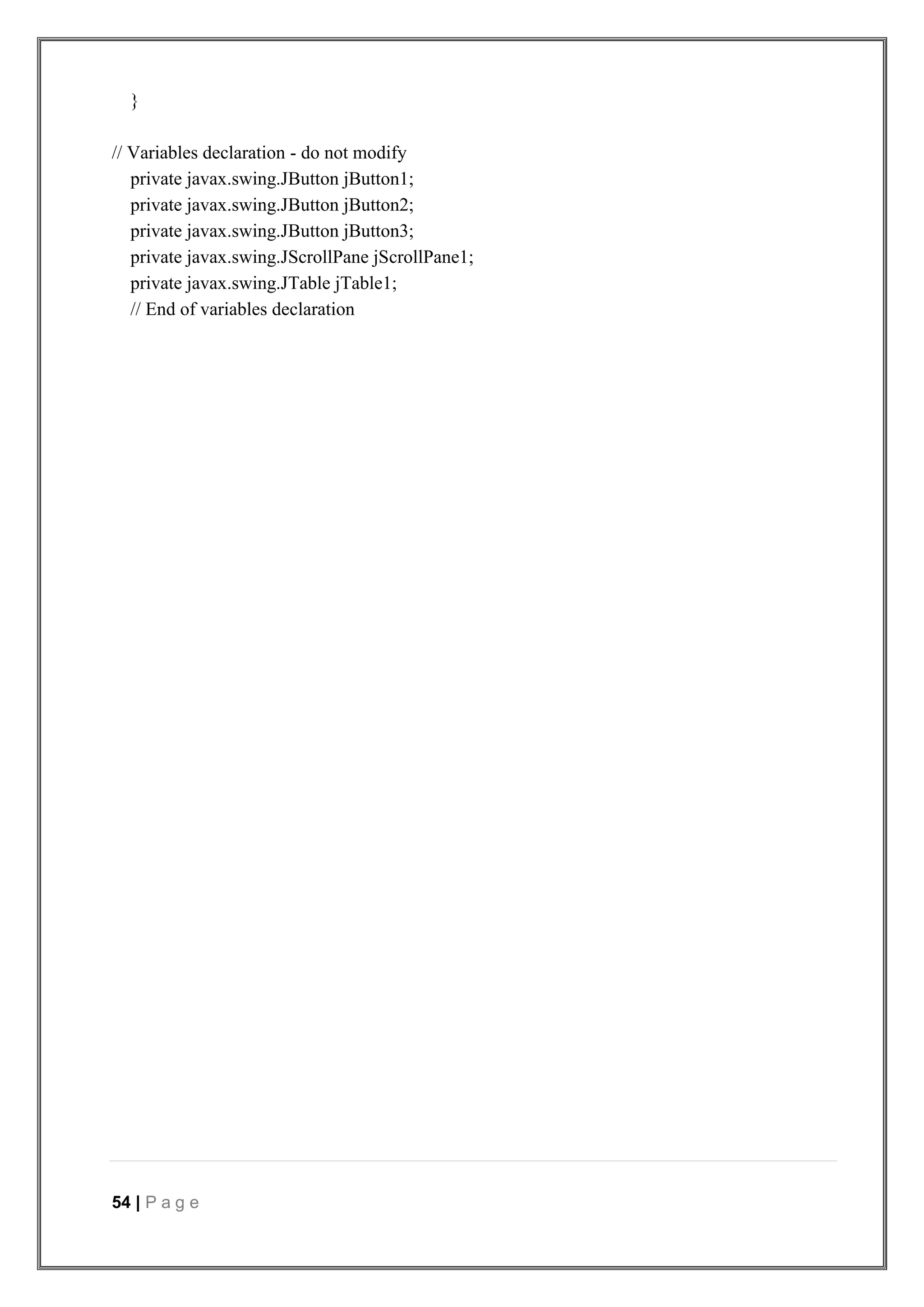 54 | P a g e
}
// Variables declaration - do not modify
private javax.swing.JButton jButton1;
private javax.swing.JButton jButton2;
private javax.swing.JButton jButton3;
private javax.swing.JScrollPane jScrollPane1;
private javax.swing.JTable jTable1;
// End of variables declaration
 