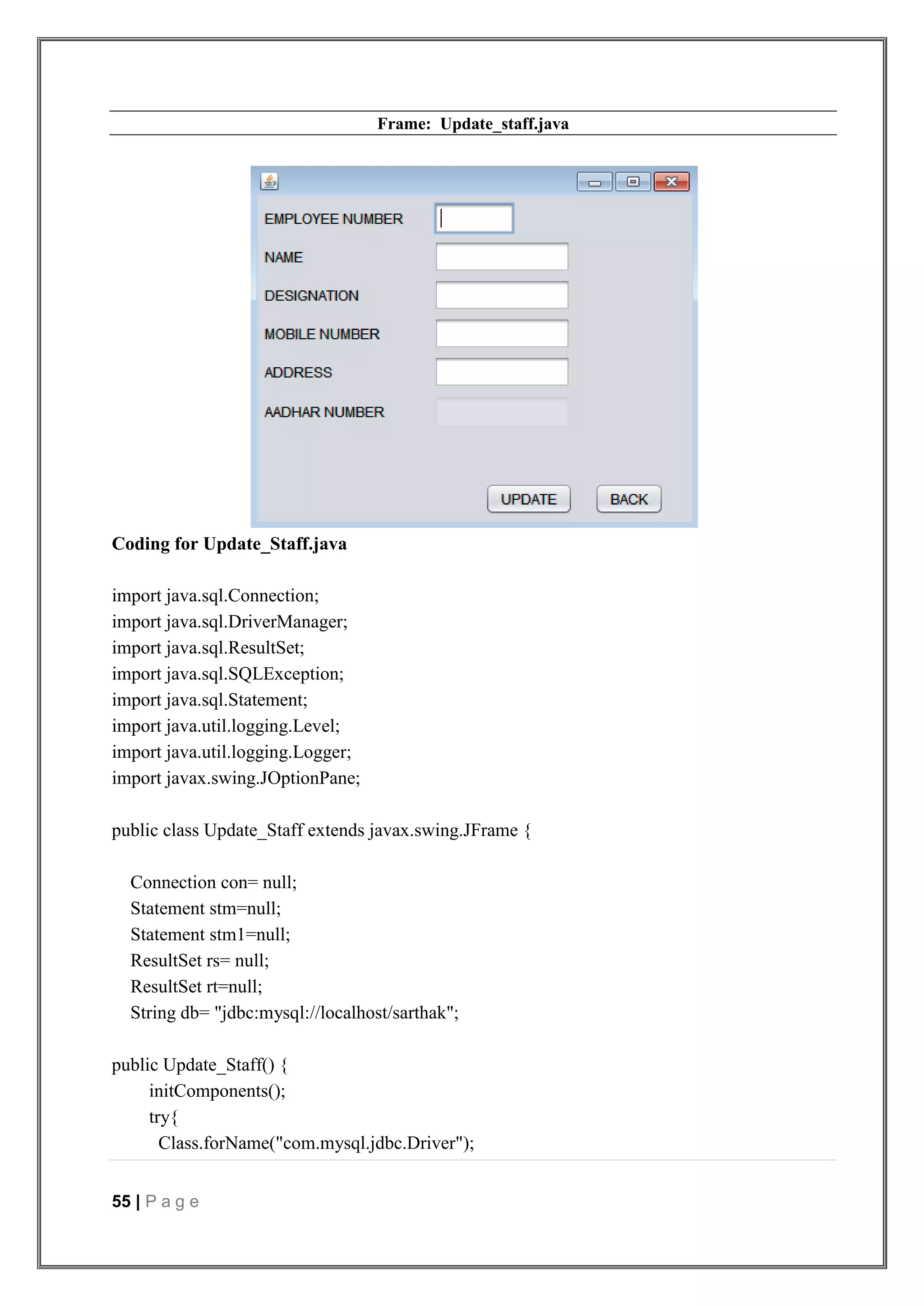 55 | P a g e
Frame: Update_staff.java
Coding for Update_Staff.java
import java.sql.Connection;
import java.sql.DriverManager;
import java.sql.ResultSet;
import java.sql.SQLException;
import java.sql.Statement;
import java.util.logging.Level;
import java.util.logging.Logger;
import javax.swing.JOptionPane;
public class Update_Staff extends javax.swing.JFrame {
Connection con= null;
Statement stm=null;
Statement stm1=null;
ResultSet rs= null;
ResultSet rt=null;
String db= "jdbc:mysql://localhost/sarthak";
public Update_Staff() {
initComponents();
try{
Class.forName("com.mysql.jdbc.Driver");
 