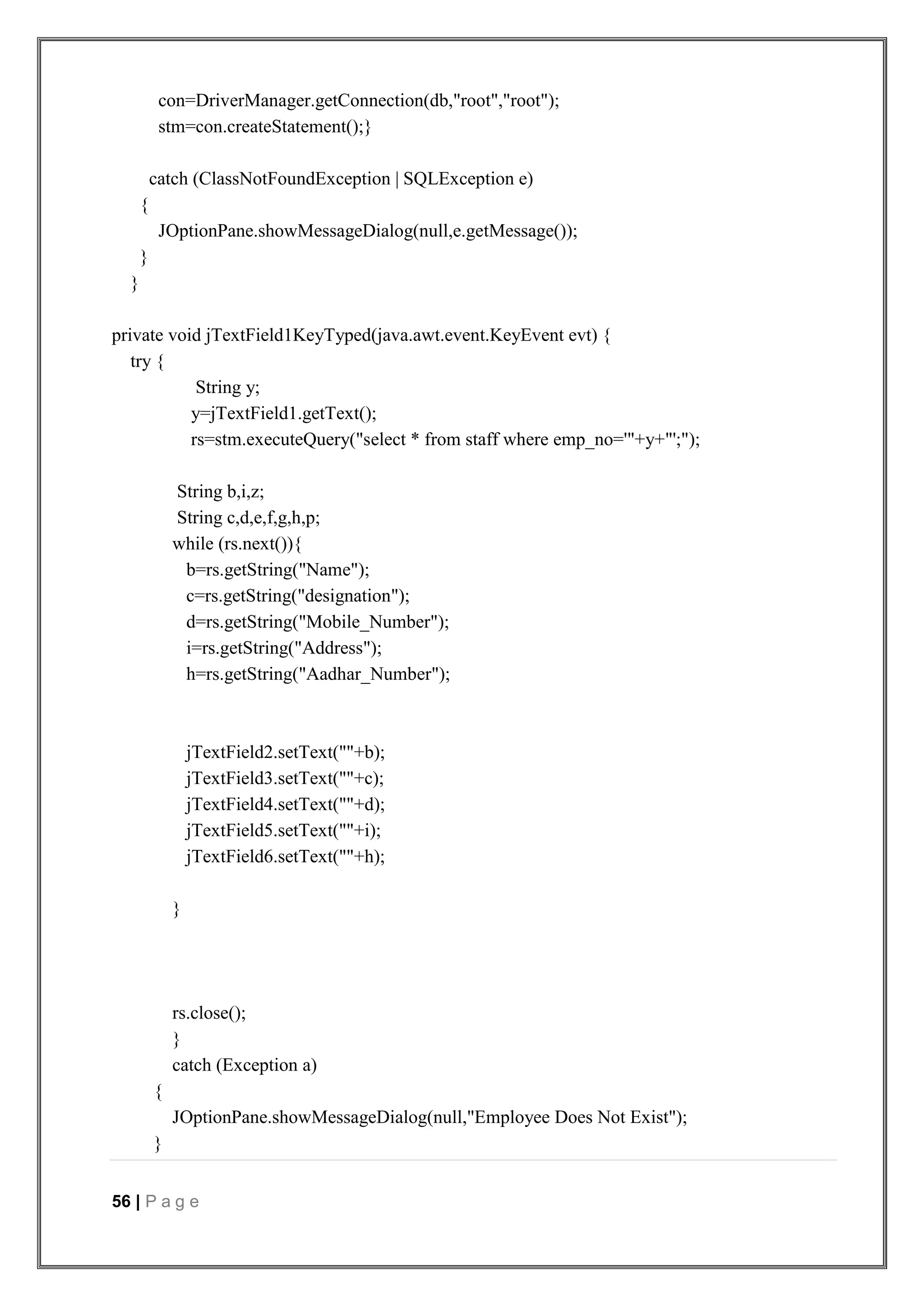 56 | P a g e
con=DriverManager.getConnection(db,"root","root");
stm=con.createStatement();}
catch (ClassNotFoundException | SQLException e)
{
JOptionPane.showMessageDialog(null,e.getMessage());
}
}
private void jTextField1KeyTyped(java.awt.event.KeyEvent evt) {
try {
String y;
y=jTextField1.getText();
rs=stm.executeQuery("select * from staff where emp_no='"+y+"';");
String b,i,z;
String c,d,e,f,g,h,p;
while (rs.next()){
b=rs.getString("Name");
c=rs.getString("designation");
d=rs.getString("Mobile_Number");
i=rs.getString("Address");
h=rs.getString("Aadhar_Number");
jTextField2.setText(""+b);
jTextField3.setText(""+c);
jTextField4.setText(""+d);
jTextField5.setText(""+i);
jTextField6.setText(""+h);
}
rs.close();
}
catch (Exception a)
{
JOptionPane.showMessageDialog(null,"Employee Does Not Exist");
}
 