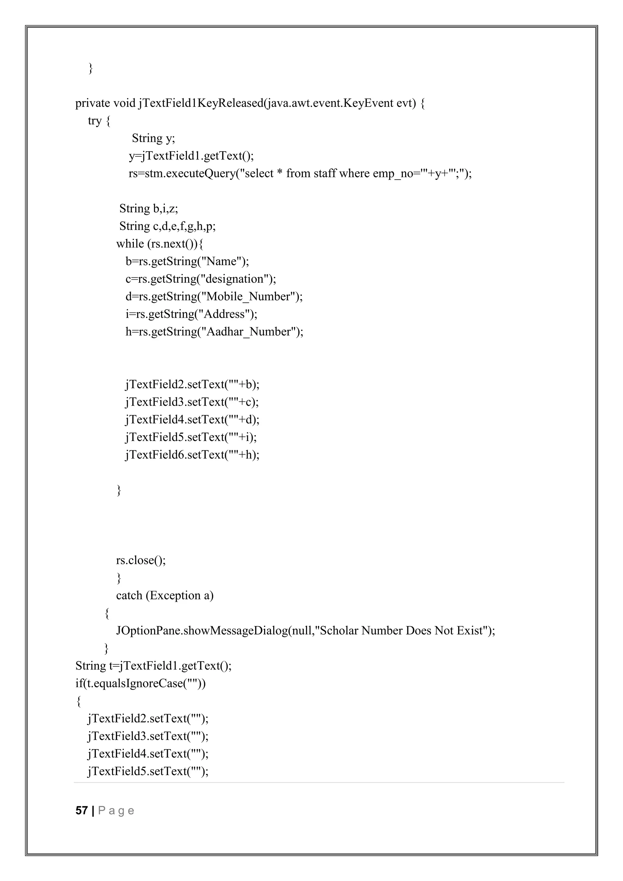 57 | P a g e
}
private void jTextField1KeyReleased(java.awt.event.KeyEvent evt) {
try {
String y;
y=jTextField1.getText();
rs=stm.executeQuery("select * from staff where emp_no='"+y+"';");
String b,i,z;
String c,d,e,f,g,h,p;
while (rs.next()){
b=rs.getString("Name");
c=rs.getString("designation");
d=rs.getString("Mobile_Number");
i=rs.getString("Address");
h=rs.getString("Aadhar_Number");
jTextField2.setText(""+b);
jTextField3.setText(""+c);
jTextField4.setText(""+d);
jTextField5.setText(""+i);
jTextField6.setText(""+h);
}
rs.close();
}
catch (Exception a)
{
JOptionPane.showMessageDialog(null,"Scholar Number Does Not Exist");
}
String t=jTextField1.getText();
if(t.equalsIgnoreCase(""))
{
jTextField2.setText("");
jTextField3.setText("");
jTextField4.setText("");
jTextField5.setText("");
 