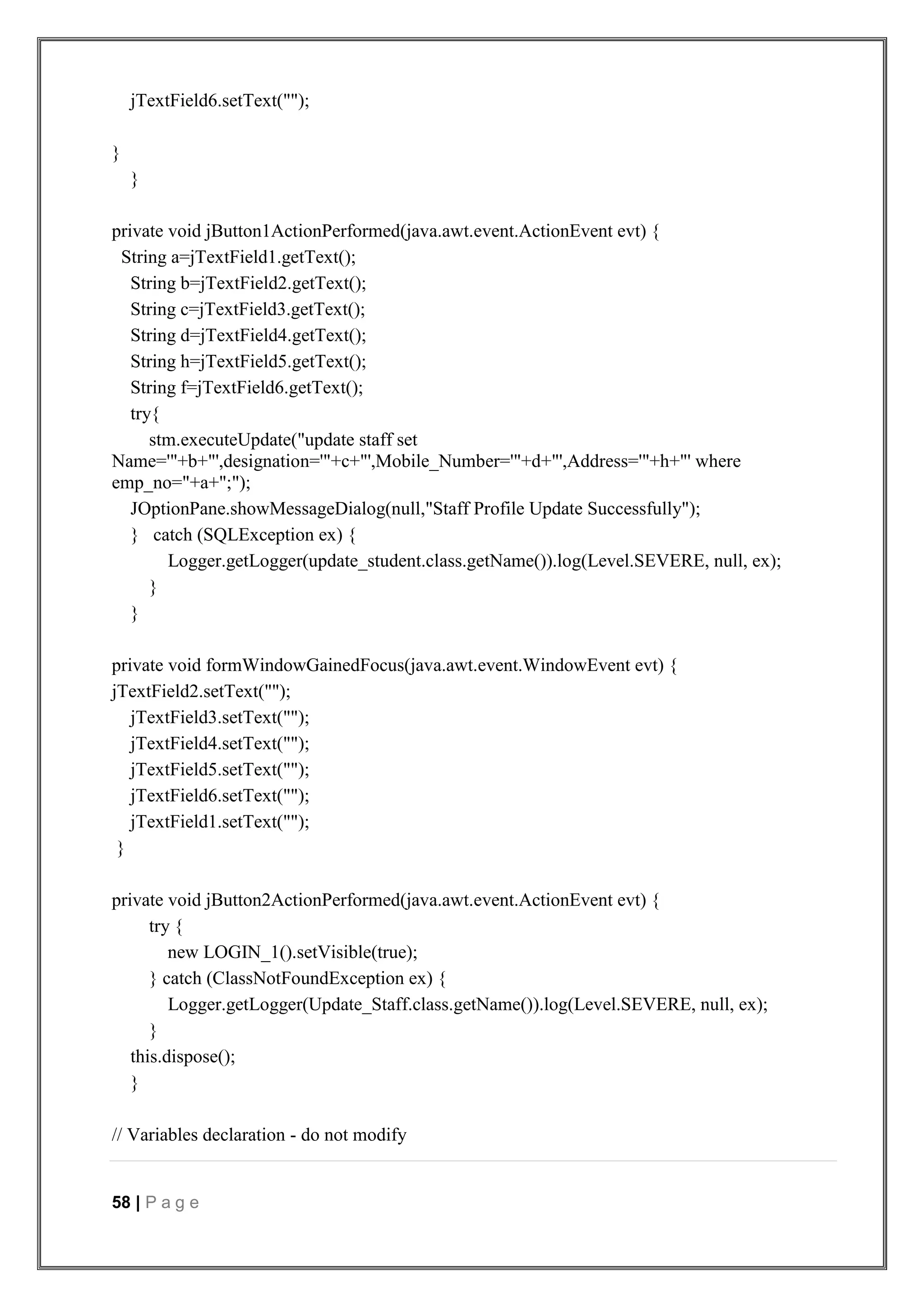 58 | P a g e
jTextField6.setText("");
}
}
private void jButton1ActionPerformed(java.awt.event.ActionEvent evt) {
String a=jTextField1.getText();
String b=jTextField2.getText();
String c=jTextField3.getText();
String d=jTextField4.getText();
String h=jTextField5.getText();
String f=jTextField6.getText();
try{
stm.executeUpdate("update staff set
Name='"+b+"',designation='"+c+"',Mobile_Number='"+d+"',Address='"+h+"' where
emp_no="+a+";");
JOptionPane.showMessageDialog(null,"Staff Profile Update Successfully");
} catch (SQLException ex) {
Logger.getLogger(update_student.class.getName()).log(Level.SEVERE, null, ex);
}
}
private void formWindowGainedFocus(java.awt.event.WindowEvent evt) {
jTextField2.setText("");
jTextField3.setText("");
jTextField4.setText("");
jTextField5.setText("");
jTextField6.setText("");
jTextField1.setText("");
}
private void jButton2ActionPerformed(java.awt.event.ActionEvent evt) {
try {
new LOGIN_1().setVisible(true);
} catch (ClassNotFoundException ex) {
Logger.getLogger(Update_Staff.class.getName()).log(Level.SEVERE, null, ex);
}
this.dispose();
}
// Variables declaration - do not modify
 
