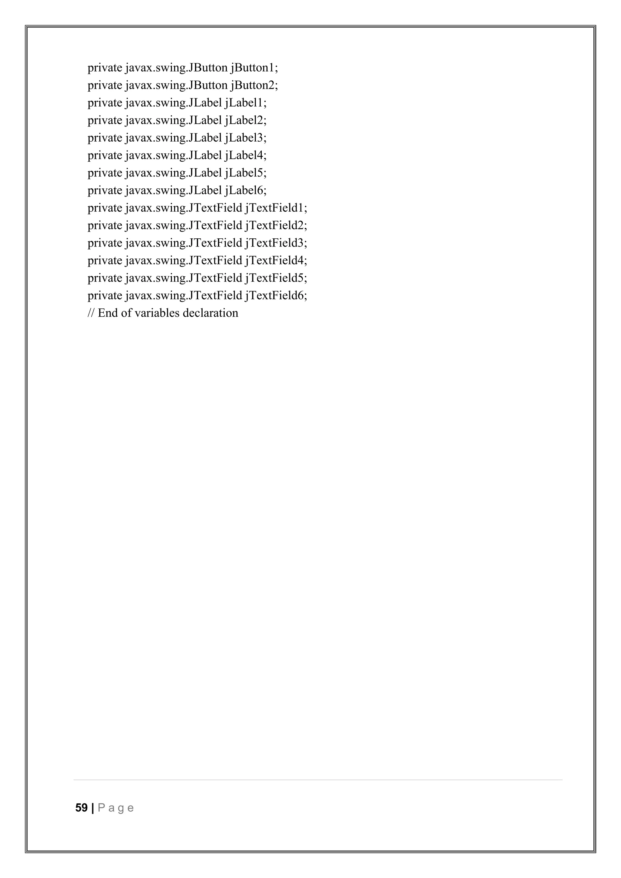 59 | P a g e
private javax.swing.JButton jButton1;
private javax.swing.JButton jButton2;
private javax.swing.JLabel jLabel1;
private javax.swing.JLabel jLabel2;
private javax.swing.JLabel jLabel3;
private javax.swing.JLabel jLabel4;
private javax.swing.JLabel jLabel5;
private javax.swing.JLabel jLabel6;
private javax.swing.JTextField jTextField1;
private javax.swing.JTextField jTextField2;
private javax.swing.JTextField jTextField3;
private javax.swing.JTextField jTextField4;
private javax.swing.JTextField jTextField5;
private javax.swing.JTextField jTextField6;
// End of variables declaration
 