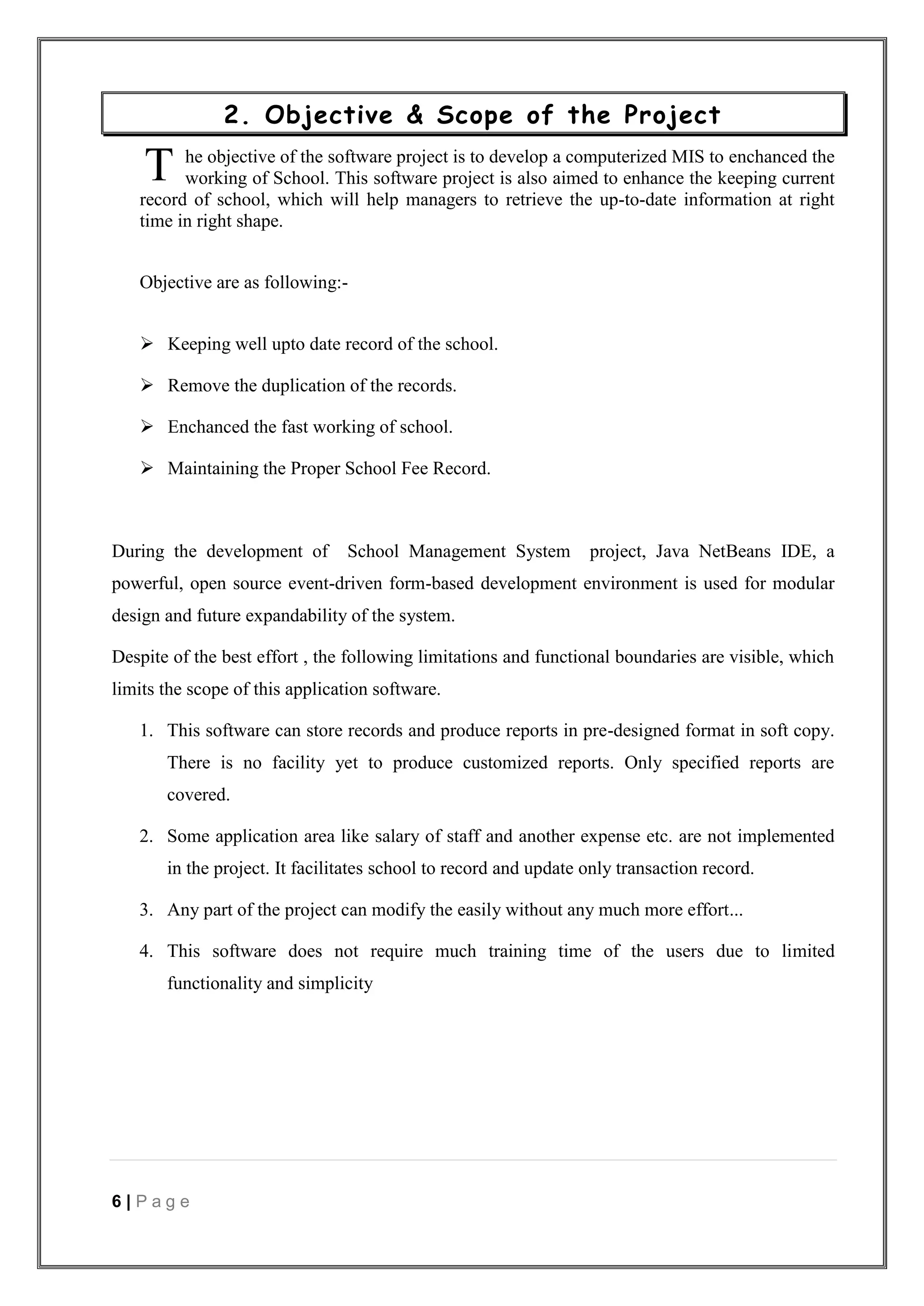 6 | P a g e
2. Objective & Scope of the Project
he objective of the software project is to develop a computerized MIS to enchanced the
working of School. This software project is also aimed to enhance the keeping current
record of school, which will help managers to retrieve the up-to-date information at right
time in right shape.
Objective are as following:-
 Keeping well upto date record of the school.
 Remove the duplication of the records.
 Enchanced the fast working of school.
 Maintaining the Proper School Fee Record.
During the development of School Management System project, Java NetBeans IDE, a
powerful, open source event-driven form-based development environment is used for modular
design and future expandability of the system.
Despite of the best effort , the following limitations and functional boundaries are visible, which
limits the scope of this application software.
1. This software can store records and produce reports in pre-designed format in soft copy.
There is no facility yet to produce customized reports. Only specified reports are
covered.
2. Some application area like salary of staff and another expense etc. are not implemented
in the project. It facilitates school to record and update only transaction record.
3. Any part of the project can modify the easily without any much more effort...
4. This software does not require much training time of the users due to limited
functionality and simplicity
T
 