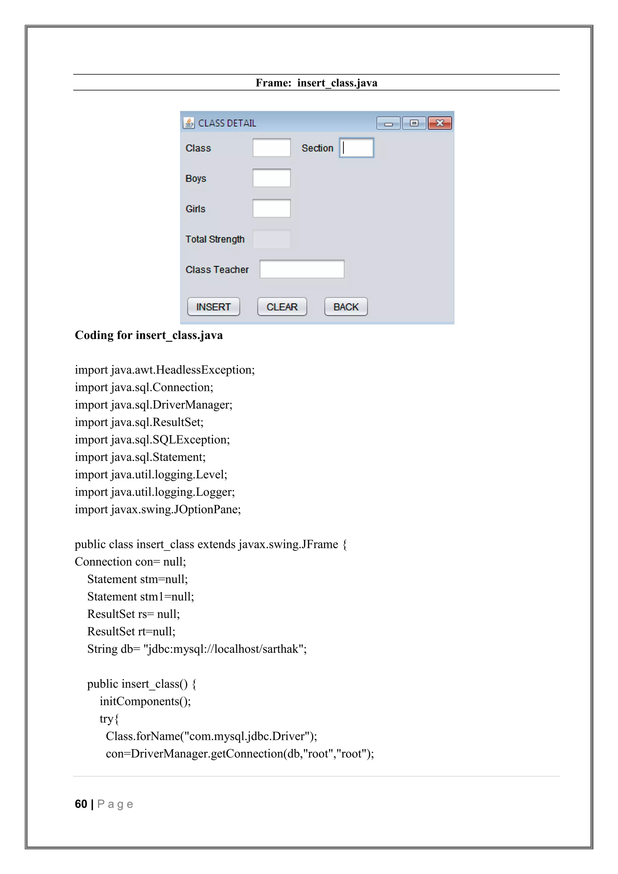 60 | P a g e
Frame: insert_class.java
Coding for insert_class.java
import java.awt.HeadlessException;
import java.sql.Connection;
import java.sql.DriverManager;
import java.sql.ResultSet;
import java.sql.SQLException;
import java.sql.Statement;
import java.util.logging.Level;
import java.util.logging.Logger;
import javax.swing.JOptionPane;
public class insert_class extends javax.swing.JFrame {
Connection con= null;
Statement stm=null;
Statement stm1=null;
ResultSet rs= null;
ResultSet rt=null;
String db= "jdbc:mysql://localhost/sarthak";
public insert_class() {
initComponents();
try{
Class.forName("com.mysql.jdbc.Driver");
con=DriverManager.getConnection(db,"root","root");
 