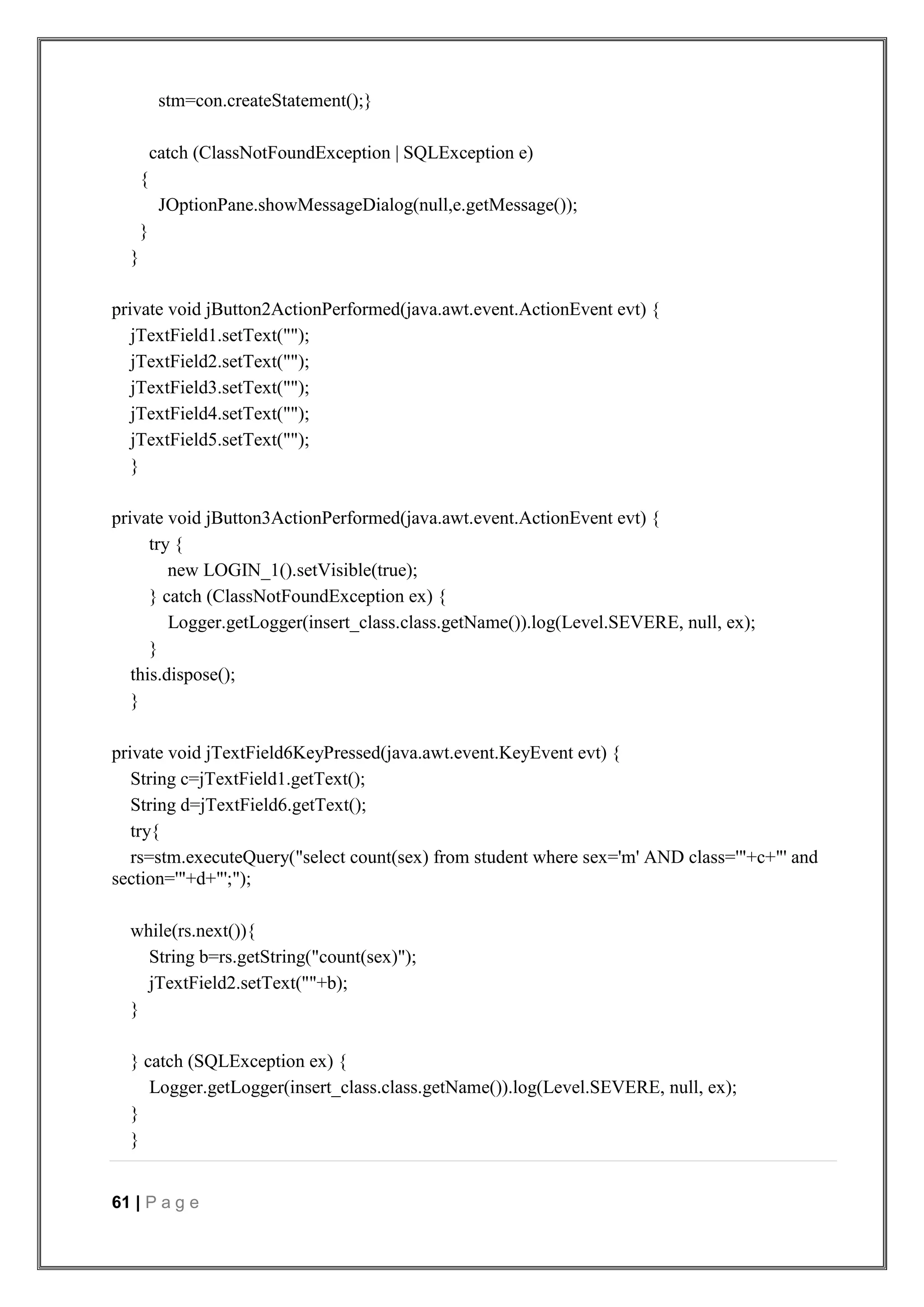 61 | P a g e
stm=con.createStatement();}
catch (ClassNotFoundException | SQLException e)
{
JOptionPane.showMessageDialog(null,e.getMessage());
}
}
private void jButton2ActionPerformed(java.awt.event.ActionEvent evt) {
jTextField1.setText("");
jTextField2.setText("");
jTextField3.setText("");
jTextField4.setText("");
jTextField5.setText("");
}
private void jButton3ActionPerformed(java.awt.event.ActionEvent evt) {
try {
new LOGIN_1().setVisible(true);
} catch (ClassNotFoundException ex) {
Logger.getLogger(insert_class.class.getName()).log(Level.SEVERE, null, ex);
}
this.dispose();
}
private void jTextField6KeyPressed(java.awt.event.KeyEvent evt) {
String c=jTextField1.getText();
String d=jTextField6.getText();
try{
rs=stm.executeQuery("select count(sex) from student where sex='m' AND class='"+c+"' and
section='"+d+"';");
while(rs.next()){
String b=rs.getString("count(sex)");
jTextField2.setText(""+b);
}
} catch (SQLException ex) {
Logger.getLogger(insert_class.class.getName()).log(Level.SEVERE, null, ex);
}
}
 