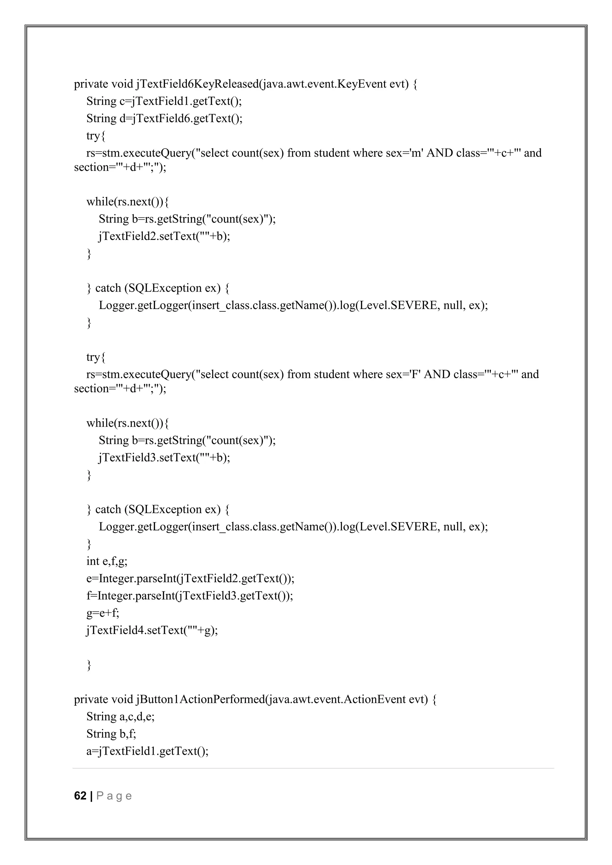 62 | P a g e
private void jTextField6KeyReleased(java.awt.event.KeyEvent evt) {
String c=jTextField1.getText();
String d=jTextField6.getText();
try{
rs=stm.executeQuery("select count(sex) from student where sex='m' AND class='"+c+"' and
section='"+d+"';");
while(rs.next()){
String b=rs.getString("count(sex)");
jTextField2.setText(""+b);
}
} catch (SQLException ex) {
Logger.getLogger(insert_class.class.getName()).log(Level.SEVERE, null, ex);
}
try{
rs=stm.executeQuery("select count(sex) from student where sex='F' AND class='"+c+"' and
section='"+d+"';");
while(rs.next()){
String b=rs.getString("count(sex)");
jTextField3.setText(""+b);
}
} catch (SQLException ex) {
Logger.getLogger(insert_class.class.getName()).log(Level.SEVERE, null, ex);
}
int e,f,g;
e=Integer.parseInt(jTextField2.getText());
f=Integer.parseInt(jTextField3.getText());
g=e+f;
jTextField4.setText(""+g);
}
private void jButton1ActionPerformed(java.awt.event.ActionEvent evt) {
String a,c,d,e;
String b,f;
a=jTextField1.getText();
 
