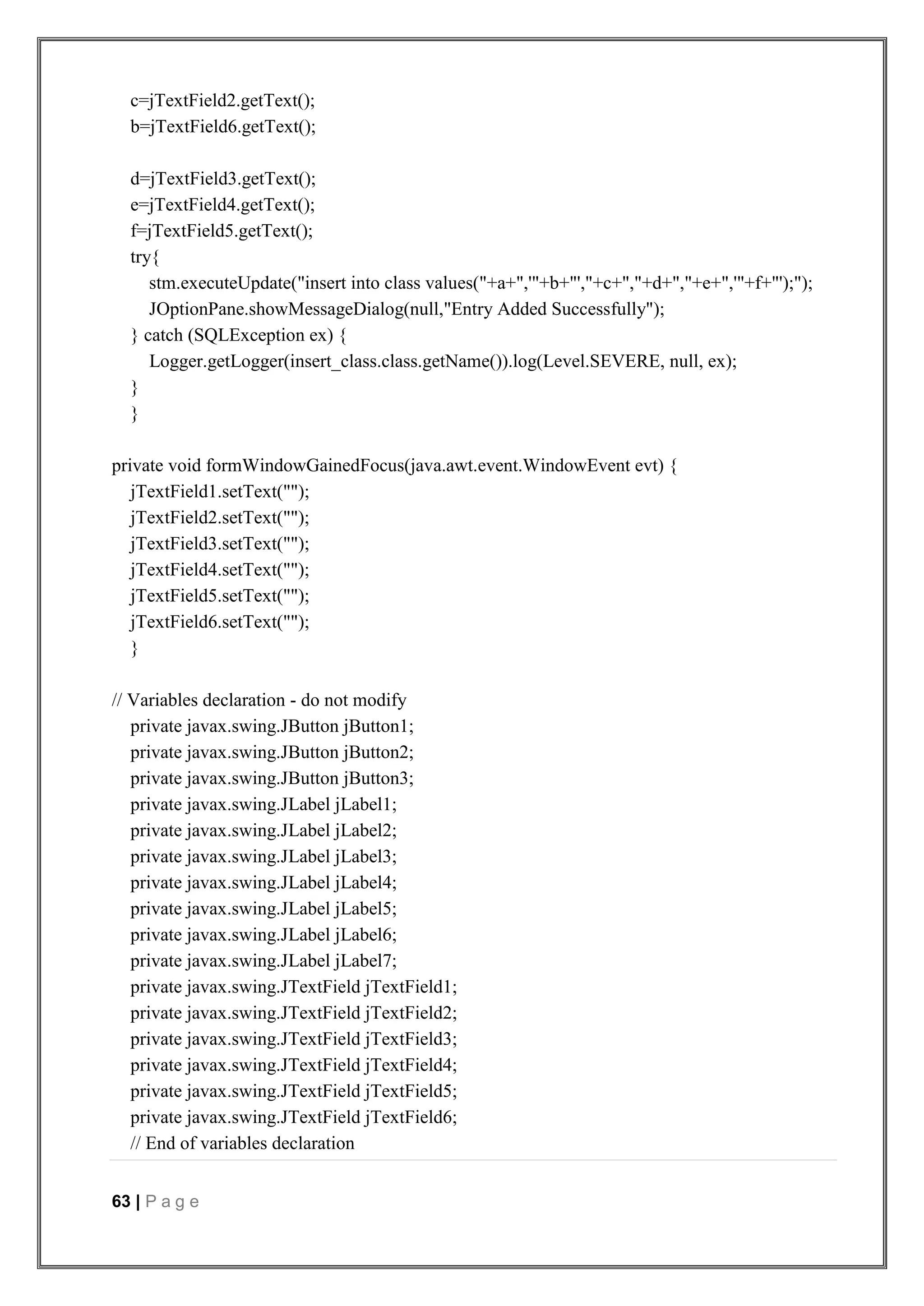 63 | P a g e
c=jTextField2.getText();
b=jTextField6.getText();
d=jTextField3.getText();
e=jTextField4.getText();
f=jTextField5.getText();
try{
stm.executeUpdate("insert into class values("+a+",'"+b+"',"+c+","+d+","+e+",'"+f+"');");
JOptionPane.showMessageDialog(null,"Entry Added Successfully");
} catch (SQLException ex) {
Logger.getLogger(insert_class.class.getName()).log(Level.SEVERE, null, ex);
}
}
private void formWindowGainedFocus(java.awt.event.WindowEvent evt) {
jTextField1.setText("");
jTextField2.setText("");
jTextField3.setText("");
jTextField4.setText("");
jTextField5.setText("");
jTextField6.setText("");
}
// Variables declaration - do not modify
private javax.swing.JButton jButton1;
private javax.swing.JButton jButton2;
private javax.swing.JButton jButton3;
private javax.swing.JLabel jLabel1;
private javax.swing.JLabel jLabel2;
private javax.swing.JLabel jLabel3;
private javax.swing.JLabel jLabel4;
private javax.swing.JLabel jLabel5;
private javax.swing.JLabel jLabel6;
private javax.swing.JLabel jLabel7;
private javax.swing.JTextField jTextField1;
private javax.swing.JTextField jTextField2;
private javax.swing.JTextField jTextField3;
private javax.swing.JTextField jTextField4;
private javax.swing.JTextField jTextField5;
private javax.swing.JTextField jTextField6;
// End of variables declaration
 