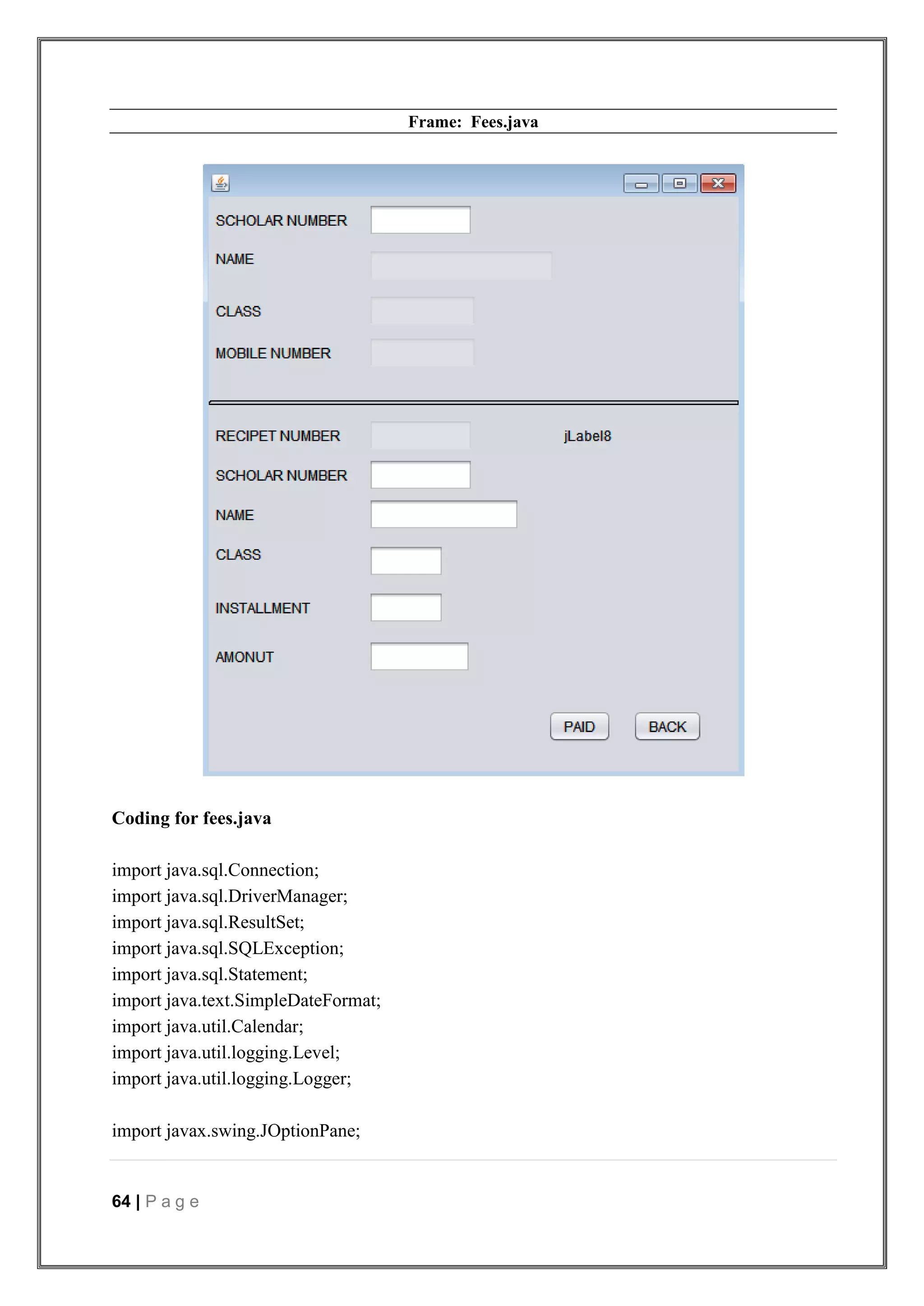 64 | P a g e
Frame: Fees.java
Coding for fees.java
import java.sql.Connection;
import java.sql.DriverManager;
import java.sql.ResultSet;
import java.sql.SQLException;
import java.sql.Statement;
import java.text.SimpleDateFormat;
import java.util.Calendar;
import java.util.logging.Level;
import java.util.logging.Logger;
import javax.swing.JOptionPane;
 
