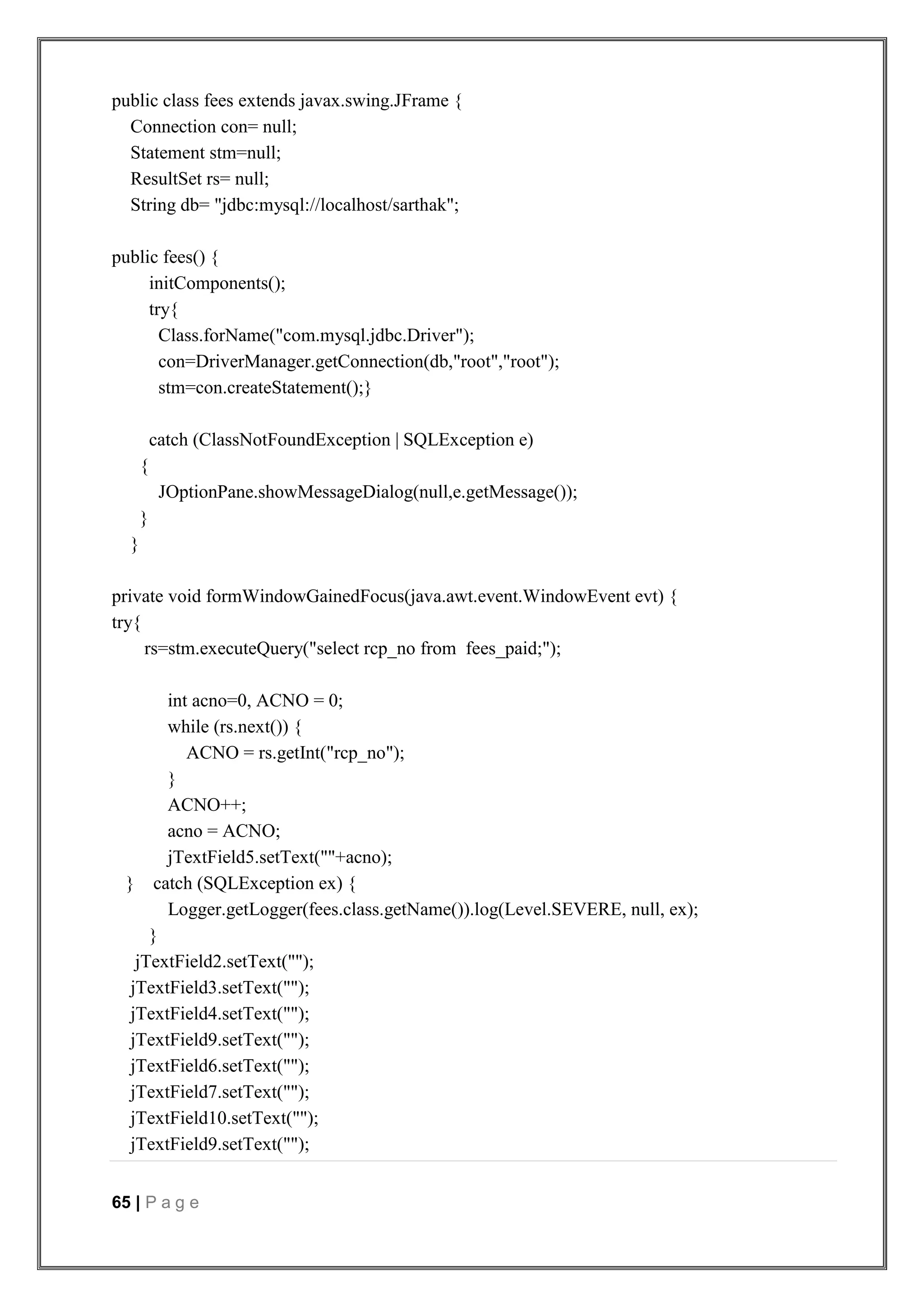 65 | P a g e
public class fees extends javax.swing.JFrame {
Connection con= null;
Statement stm=null;
ResultSet rs= null;
String db= "jdbc:mysql://localhost/sarthak";
public fees() {
initComponents();
try{
Class.forName("com.mysql.jdbc.Driver");
con=DriverManager.getConnection(db,"root","root");
stm=con.createStatement();}
catch (ClassNotFoundException | SQLException e)
{
JOptionPane.showMessageDialog(null,e.getMessage());
}
}
private void formWindowGainedFocus(java.awt.event.WindowEvent evt) {
try{
rs=stm.executeQuery("select rcp_no from fees_paid;");
int acno=0, ACNO = 0;
while (rs.next()) {
ACNO = rs.getInt("rcp_no");
}
ACNO++;
acno = ACNO;
jTextField5.setText(""+acno);
} catch (SQLException ex) {
Logger.getLogger(fees.class.getName()).log(Level.SEVERE, null, ex);
}
jTextField2.setText("");
jTextField3.setText("");
jTextField4.setText("");
jTextField9.setText("");
jTextField6.setText("");
jTextField7.setText("");
jTextField10.setText("");
jTextField9.setText("");
 