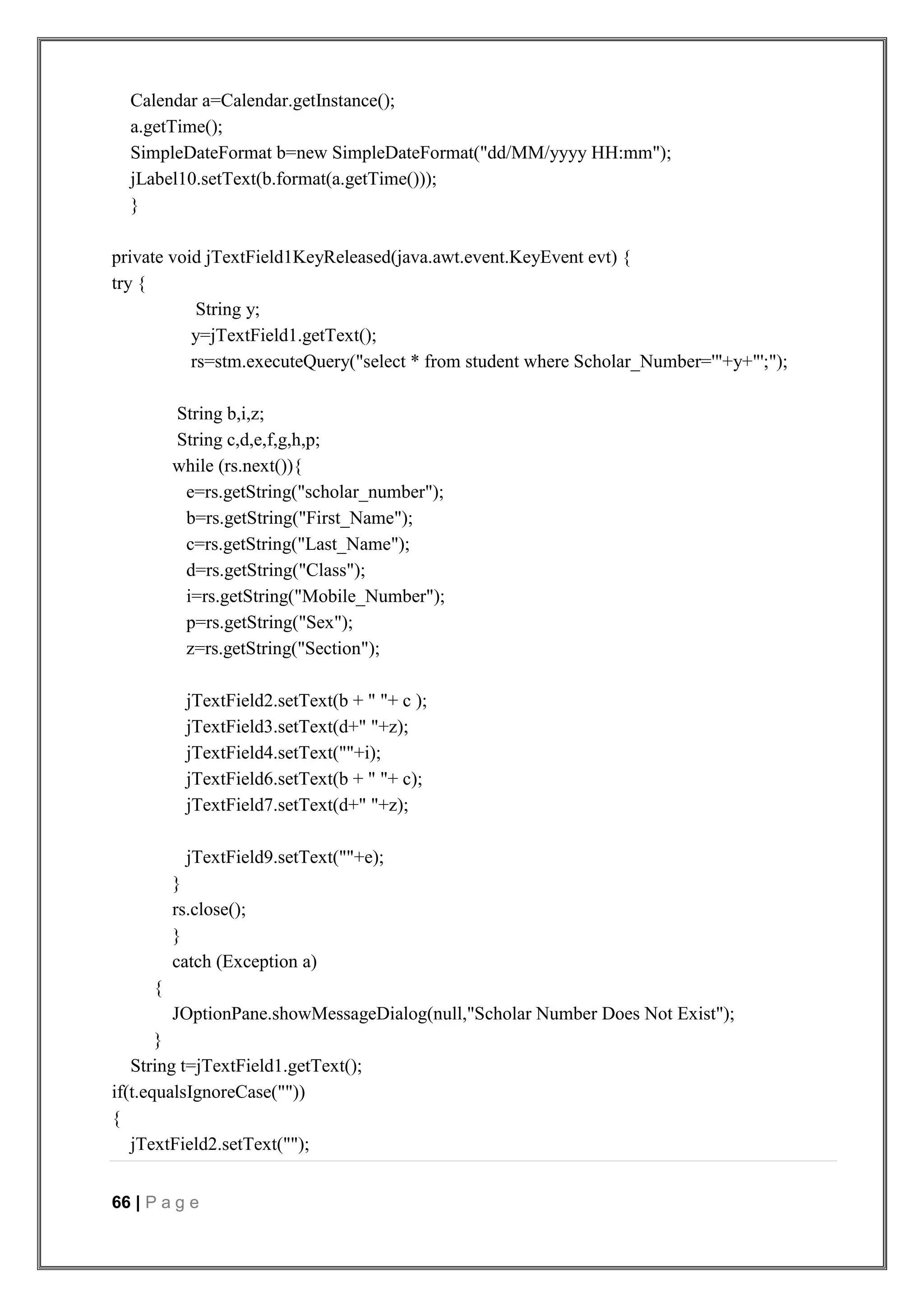66 | P a g e
Calendar a=Calendar.getInstance();
a.getTime();
SimpleDateFormat b=new SimpleDateFormat("dd/MM/yyyy HH:mm");
jLabel10.setText(b.format(a.getTime()));
}
private void jTextField1KeyReleased(java.awt.event.KeyEvent evt) {
try {
String y;
y=jTextField1.getText();
rs=stm.executeQuery("select * from student where Scholar_Number='"+y+"';");
String b,i,z;
String c,d,e,f,g,h,p;
while (rs.next()){
e=rs.getString("scholar_number");
b=rs.getString("First_Name");
c=rs.getString("Last_Name");
d=rs.getString("Class");
i=rs.getString("Mobile_Number");
p=rs.getString("Sex");
z=rs.getString("Section");
jTextField2.setText(b + " "+ c );
jTextField3.setText(d+" "+z);
jTextField4.setText(""+i);
jTextField6.setText(b + " "+ c);
jTextField7.setText(d+" "+z);
jTextField9.setText(""+e);
}
rs.close();
}
catch (Exception a)
{
JOptionPane.showMessageDialog(null,"Scholar Number Does Not Exist");
}
String t=jTextField1.getText();
if(t.equalsIgnoreCase(""))
{
jTextField2.setText("");
 