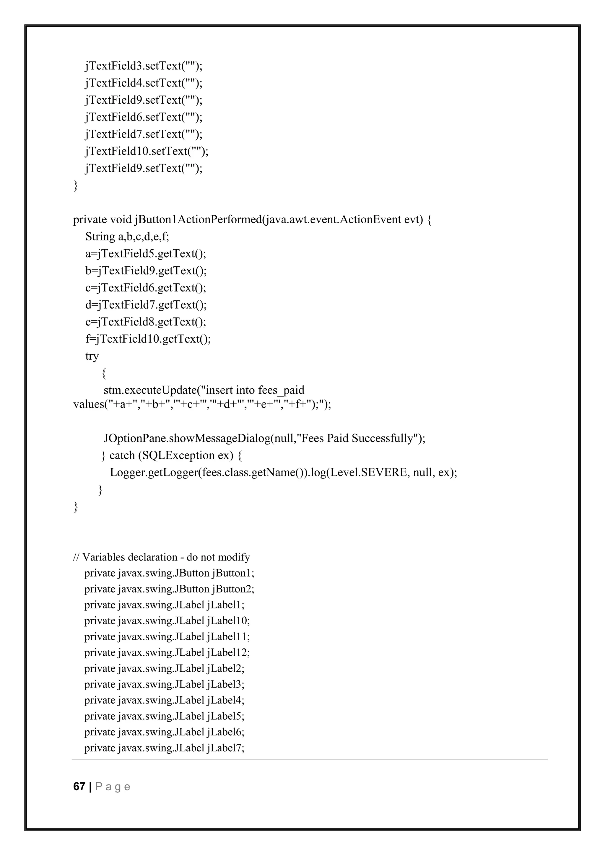 67 | P a g e
jTextField3.setText("");
jTextField4.setText("");
jTextField9.setText("");
jTextField6.setText("");
jTextField7.setText("");
jTextField10.setText("");
jTextField9.setText("");
}
private void jButton1ActionPerformed(java.awt.event.ActionEvent evt) {
String a,b,c,d,e,f;
a=jTextField5.getText();
b=jTextField9.getText();
c=jTextField6.getText();
d=jTextField7.getText();
e=jTextField8.getText();
f=jTextField10.getText();
try
{
stm.executeUpdate("insert into fees_paid
values("+a+","+b+",'"+c+"','"+d+"','"+e+"',"+f+");");
JOptionPane.showMessageDialog(null,"Fees Paid Successfully");
} catch (SQLException ex) {
Logger.getLogger(fees.class.getName()).log(Level.SEVERE, null, ex);
}
}
// Variables declaration - do not modify
private javax.swing.JButton jButton1;
private javax.swing.JButton jButton2;
private javax.swing.JLabel jLabel1;
private javax.swing.JLabel jLabel10;
private javax.swing.JLabel jLabel11;
private javax.swing.JLabel jLabel12;
private javax.swing.JLabel jLabel2;
private javax.swing.JLabel jLabel3;
private javax.swing.JLabel jLabel4;
private javax.swing.JLabel jLabel5;
private javax.swing.JLabel jLabel6;
private javax.swing.JLabel jLabel7;
 