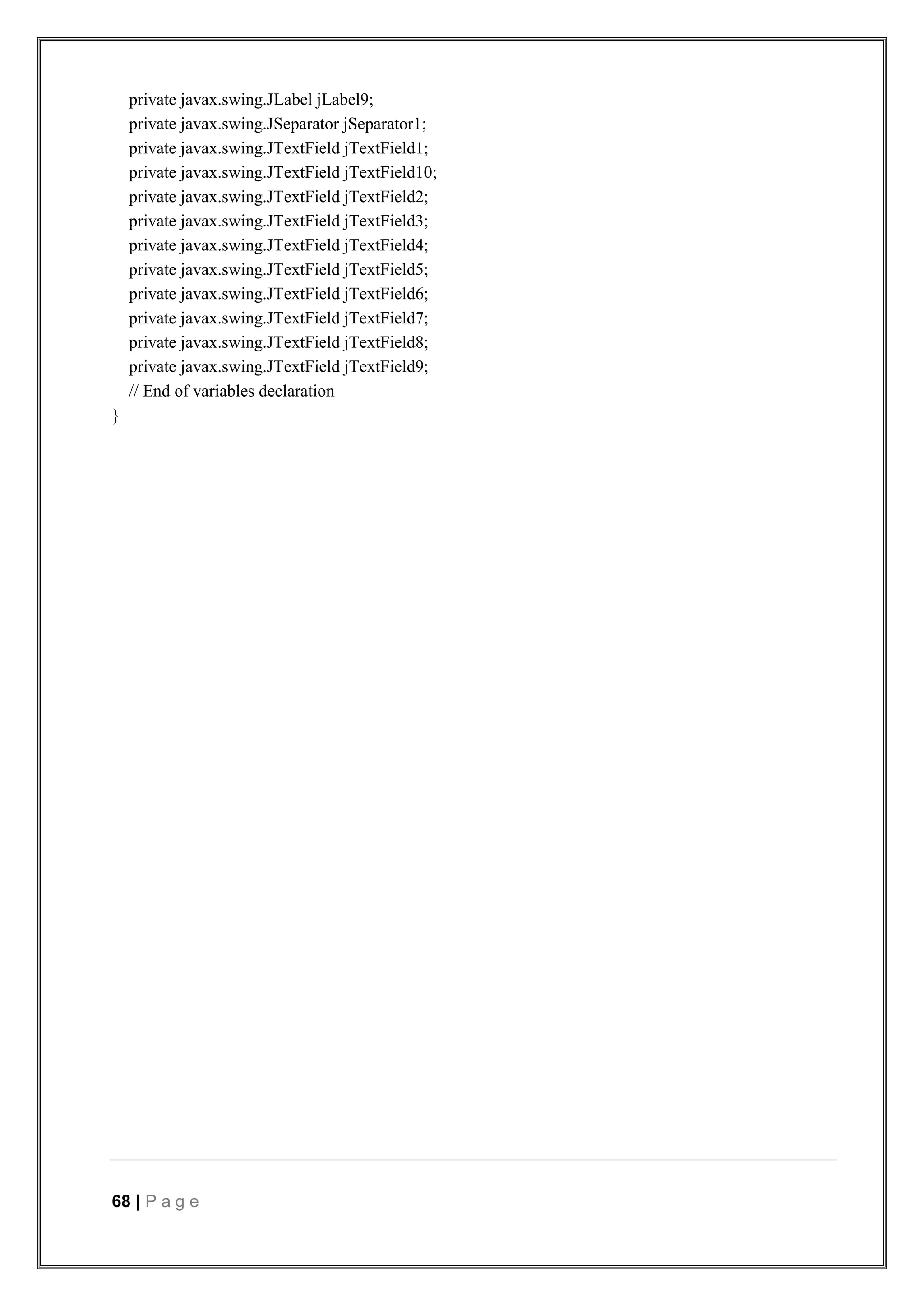 68 | P a g e
private javax.swing.JLabel jLabel9;
private javax.swing.JSeparator jSeparator1;
private javax.swing.JTextField jTextField1;
private javax.swing.JTextField jTextField10;
private javax.swing.JTextField jTextField2;
private javax.swing.JTextField jTextField3;
private javax.swing.JTextField jTextField4;
private javax.swing.JTextField jTextField5;
private javax.swing.JTextField jTextField6;
private javax.swing.JTextField jTextField7;
private javax.swing.JTextField jTextField8;
private javax.swing.JTextField jTextField9;
// End of variables declaration
}
 