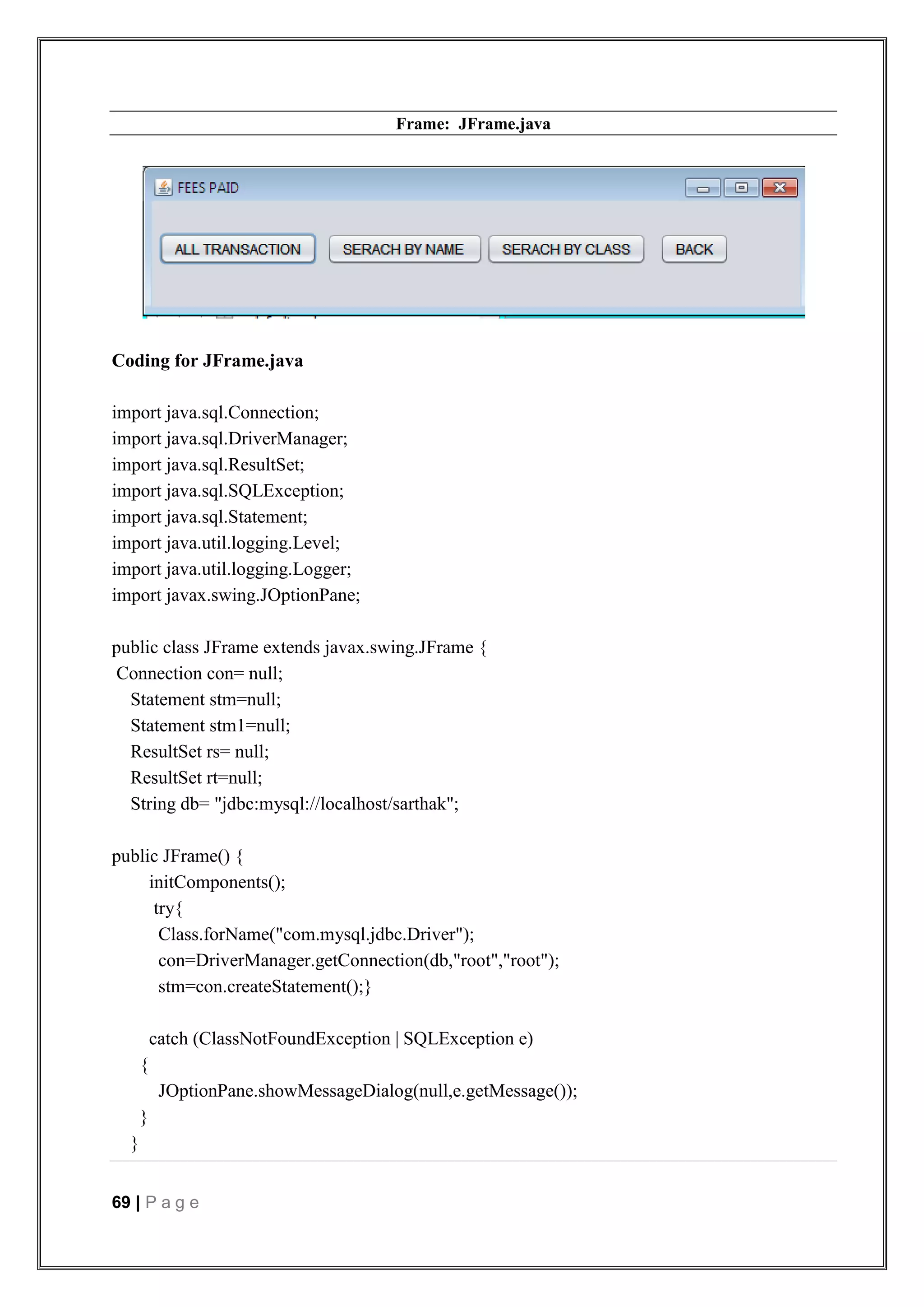 69 | P a g e
Frame: JFrame.java
Coding for JFrame.java
import java.sql.Connection;
import java.sql.DriverManager;
import java.sql.ResultSet;
import java.sql.SQLException;
import java.sql.Statement;
import java.util.logging.Level;
import java.util.logging.Logger;
import javax.swing.JOptionPane;
public class JFrame extends javax.swing.JFrame {
Connection con= null;
Statement stm=null;
Statement stm1=null;
ResultSet rs= null;
ResultSet rt=null;
String db= "jdbc:mysql://localhost/sarthak";
public JFrame() {
initComponents();
try{
Class.forName("com.mysql.jdbc.Driver");
con=DriverManager.getConnection(db,"root","root");
stm=con.createStatement();}
catch (ClassNotFoundException | SQLException e)
{
JOptionPane.showMessageDialog(null,e.getMessage());
}
}
 