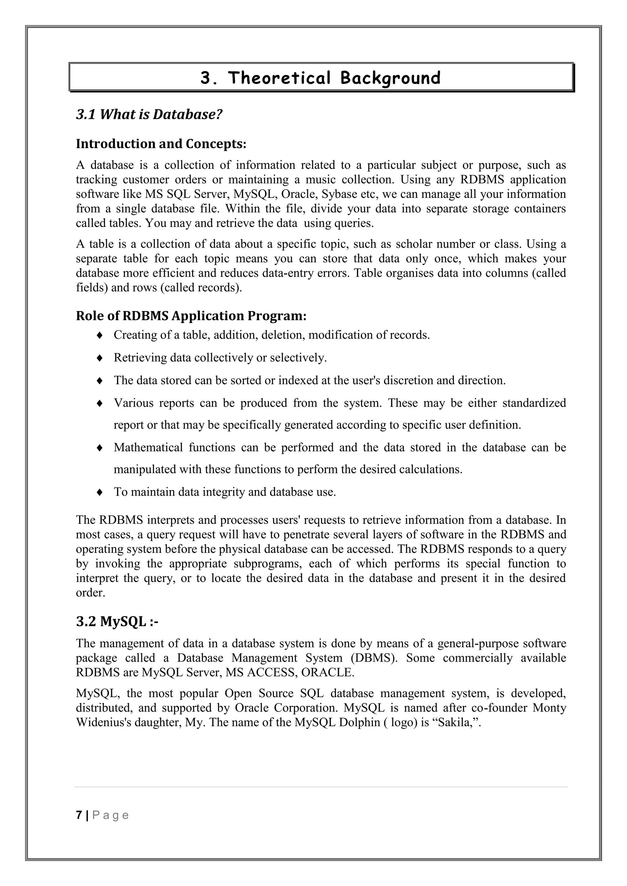 7 | P a g e
3. Theoretical Background
3.1 What is Database?
Introduction and Concepts:
A database is a collection of information related to a particular subject or purpose, such as
tracking customer orders or maintaining a music collection. Using any RDBMS application
software like MS SQL Server, MySQL, Oracle, Sybase etc, we can manage all your information
from a single database file. Within the file, divide your data into separate storage containers
called tables. You may and retrieve the data using queries.
A table is a collection of data about a specific topic, such as scholar number or class. Using a
separate table for each topic means you can store that data only once, which makes your
database more efficient and reduces data-entry errors. Table organises data into columns (called
fields) and rows (called records).
Role of RDBMS Application Program:
 Creating of a table, addition, deletion, modification of records.
 Retrieving data collectively or selectively.
 The data stored can be sorted or indexed at the user's discretion and direction.
 Various reports can be produced from the system. These may be either standardized
report or that may be specifically generated according to specific user definition.
 Mathematical functions can be performed and the data stored in the database can be
manipulated with these functions to perform the desired calculations.
 To maintain data integrity and database use.
The RDBMS interprets and processes users' requests to retrieve information from a database. In
most cases, a query request will have to penetrate several layers of software in the RDBMS and
operating system before the physical database can be accessed. The RDBMS responds to a query
by invoking the appropriate subprograms, each of which performs its special function to
interpret the query, or to locate the desired data in the database and present it in the desired
order.
3.2 MySQL :-
The management of data in a database system is done by means of a general-purpose software
package called a Database Management System (DBMS). Some commercially available
RDBMS are MySQL Server, MS ACCESS, ORACLE.
MySQL, the most popular Open Source SQL database management system, is developed,
distributed, and supported by Oracle Corporation. MySQL is named after co-founder Monty
Widenius's daughter, My. The name of the MySQL Dolphin ( logo) is “Sakila,”.
 
