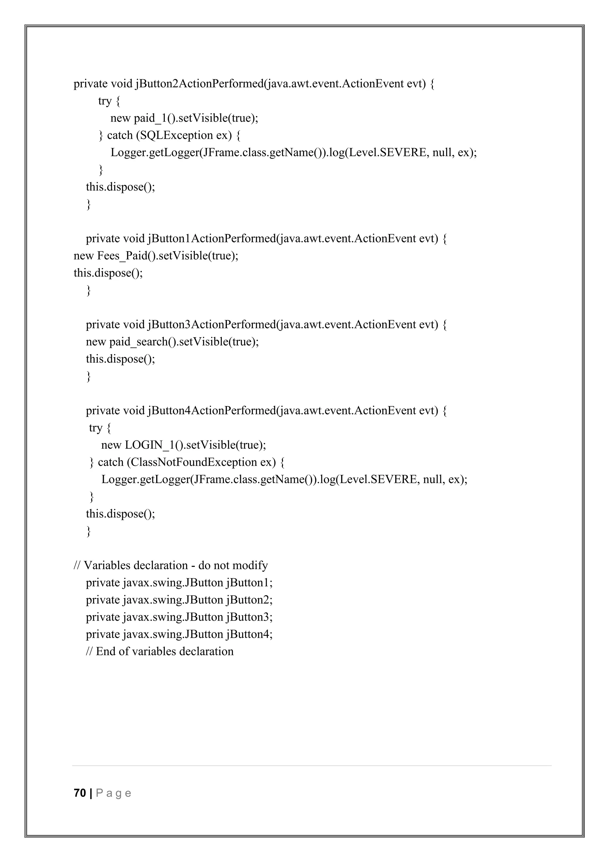 70 | P a g e
private void jButton2ActionPerformed(java.awt.event.ActionEvent evt) {
try {
new paid_1().setVisible(true);
} catch (SQLException ex) {
Logger.getLogger(JFrame.class.getName()).log(Level.SEVERE, null, ex);
}
this.dispose();
}
private void jButton1ActionPerformed(java.awt.event.ActionEvent evt) {
new Fees_Paid().setVisible(true);
this.dispose();
}
private void jButton3ActionPerformed(java.awt.event.ActionEvent evt) {
new paid_search().setVisible(true);
this.dispose();
}
private void jButton4ActionPerformed(java.awt.event.ActionEvent evt) {
try {
new LOGIN_1().setVisible(true);
} catch (ClassNotFoundException ex) {
Logger.getLogger(JFrame.class.getName()).log(Level.SEVERE, null, ex);
}
this.dispose();
}
// Variables declaration - do not modify
private javax.swing.JButton jButton1;
private javax.swing.JButton jButton2;
private javax.swing.JButton jButton3;
private javax.swing.JButton jButton4;
// End of variables declaration
 