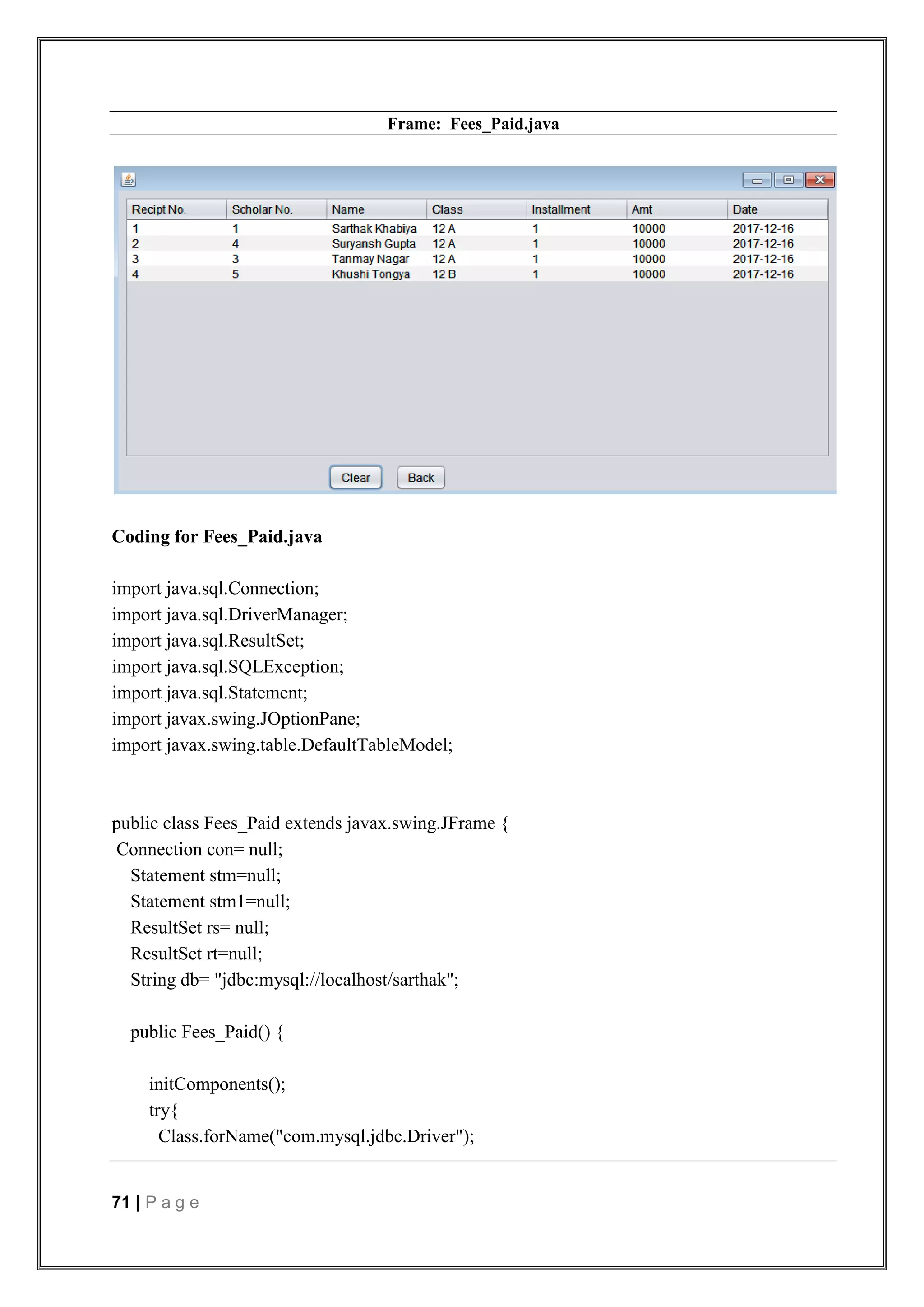 71 | P a g e
Frame: Fees_Paid.java
Coding for Fees_Paid.java
import java.sql.Connection;
import java.sql.DriverManager;
import java.sql.ResultSet;
import java.sql.SQLException;
import java.sql.Statement;
import javax.swing.JOptionPane;
import javax.swing.table.DefaultTableModel;
public class Fees_Paid extends javax.swing.JFrame {
Connection con= null;
Statement stm=null;
Statement stm1=null;
ResultSet rs= null;
ResultSet rt=null;
String db= "jdbc:mysql://localhost/sarthak";
public Fees_Paid() {
initComponents();
try{
Class.forName("com.mysql.jdbc.Driver");
 