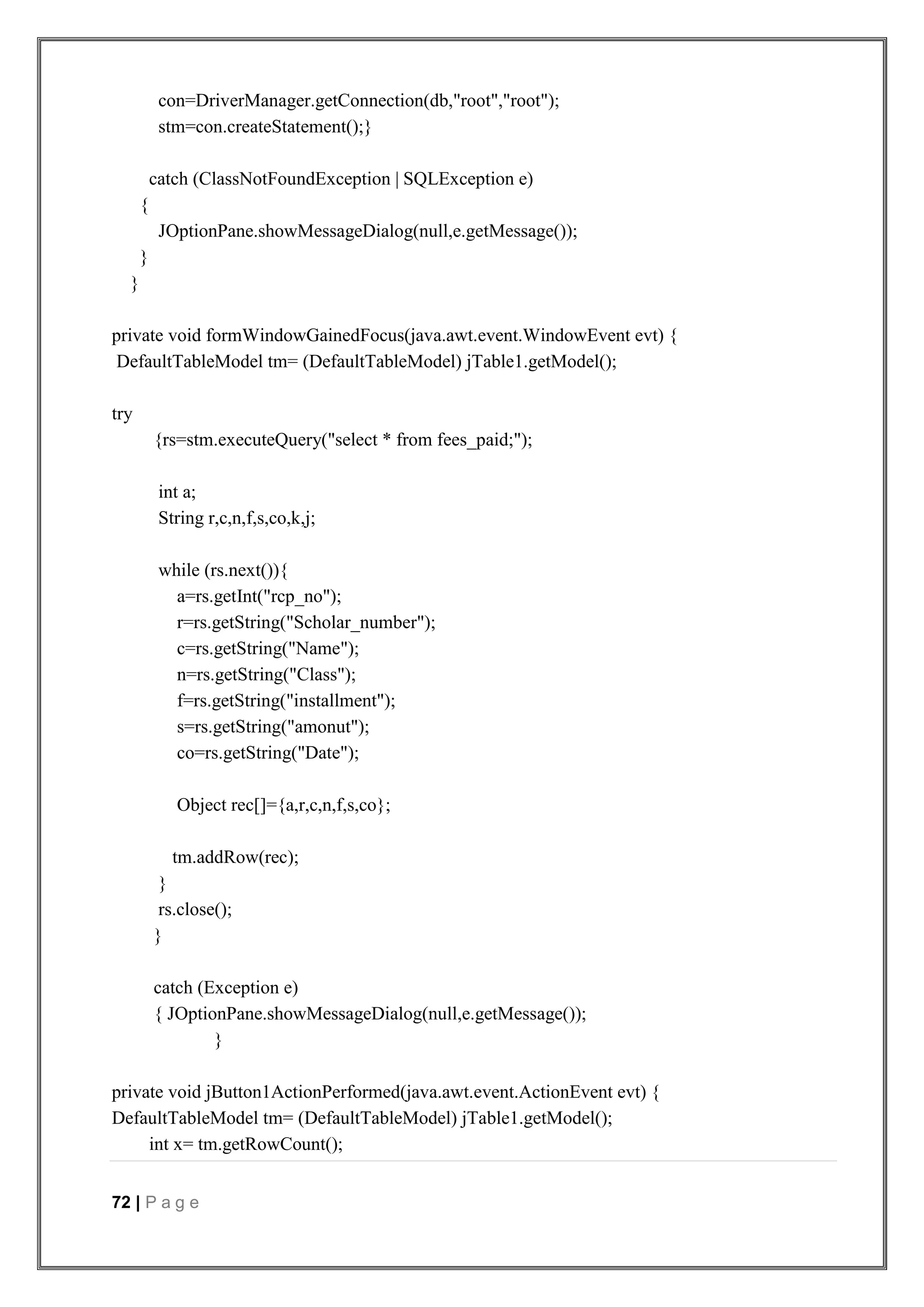 72 | P a g e
con=DriverManager.getConnection(db,"root","root");
stm=con.createStatement();}
catch (ClassNotFoundException | SQLException e)
{
JOptionPane.showMessageDialog(null,e.getMessage());
}
}
private void formWindowGainedFocus(java.awt.event.WindowEvent evt) {
DefaultTableModel tm= (DefaultTableModel) jTable1.getModel();
try
{rs=stm.executeQuery("select * from fees_paid;");
int a;
String r,c,n,f,s,co,k,j;
while (rs.next()){
a=rs.getInt("rcp_no");
r=rs.getString("Scholar_number");
c=rs.getString("Name");
n=rs.getString("Class");
f=rs.getString("installment");
s=rs.getString("amonut");
co=rs.getString("Date");
Object rec[]={a,r,c,n,f,s,co};
tm.addRow(rec);
}
rs.close();
}
catch (Exception e)
{ JOptionPane.showMessageDialog(null,e.getMessage());
}
private void jButton1ActionPerformed(java.awt.event.ActionEvent evt) {
DefaultTableModel tm= (DefaultTableModel) jTable1.getModel();
int x= tm.getRowCount();
 