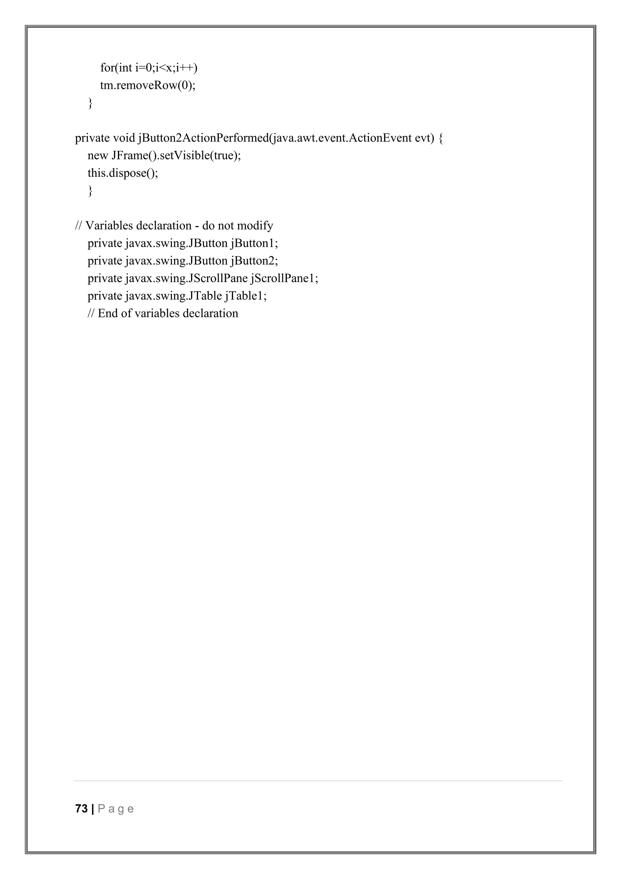 73 | P a g e
for(int i=0;i<x;i++)
tm.removeRow(0);
}
private void jButton2ActionPerformed(java.awt.event.ActionEvent evt) {
new JFrame().setVisible(true);
this.dispose();
}
// Variables declaration - do not modify
private javax.swing.JButton jButton1;
private javax.swing.JButton jButton2;
private javax.swing.JScrollPane jScrollPane1;
private javax.swing.JTable jTable1;
// End of variables declaration
 