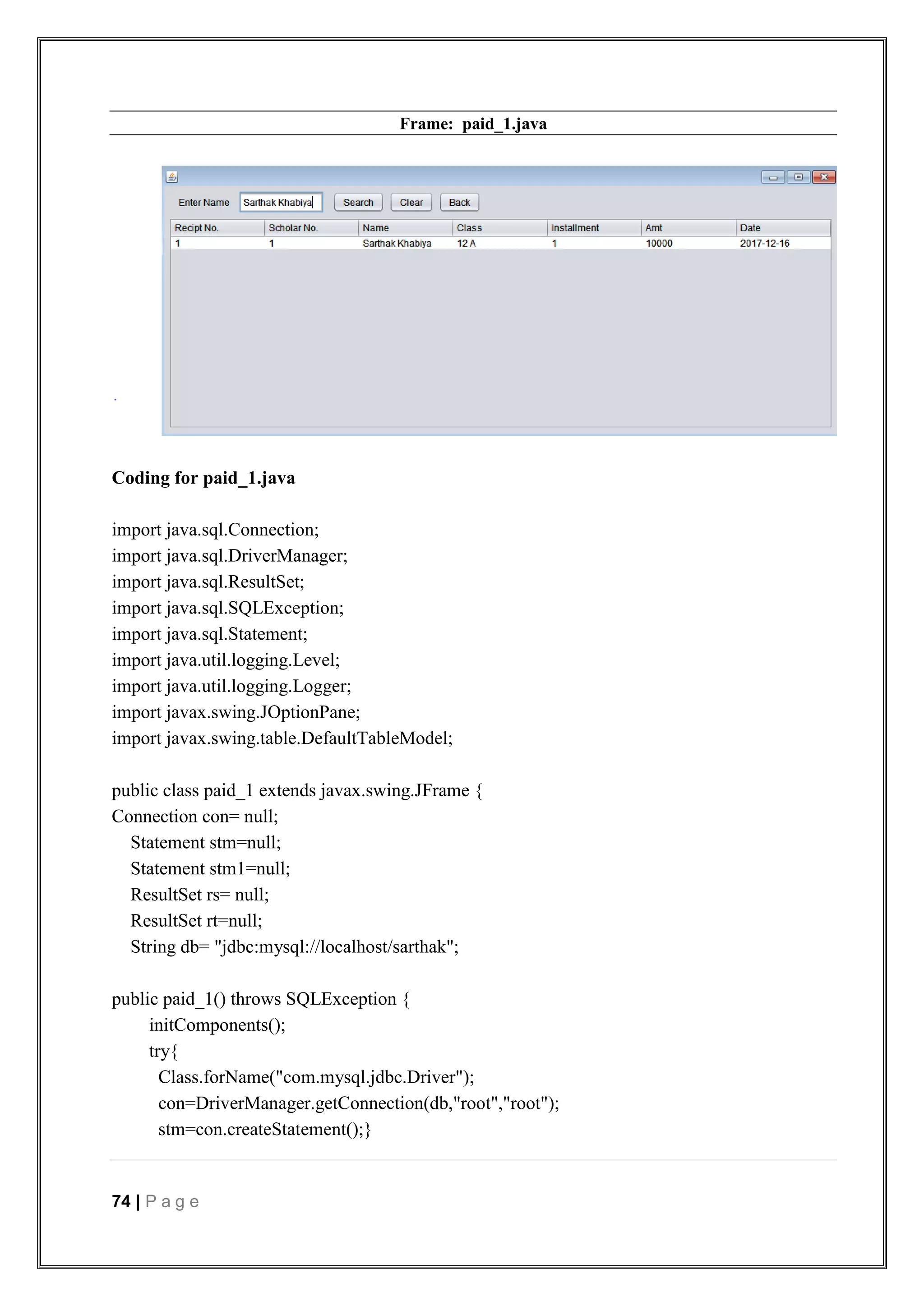 74 | P a g e
Frame: paid_1.java
Coding for paid_1.java
import java.sql.Connection;
import java.sql.DriverManager;
import java.sql.ResultSet;
import java.sql.SQLException;
import java.sql.Statement;
import java.util.logging.Level;
import java.util.logging.Logger;
import javax.swing.JOptionPane;
import javax.swing.table.DefaultTableModel;
public class paid_1 extends javax.swing.JFrame {
Connection con= null;
Statement stm=null;
Statement stm1=null;
ResultSet rs= null;
ResultSet rt=null;
String db= "jdbc:mysql://localhost/sarthak";
public paid_1() throws SQLException {
initComponents();
try{
Class.forName("com.mysql.jdbc.Driver");
con=DriverManager.getConnection(db,"root","root");
stm=con.createStatement();}
 