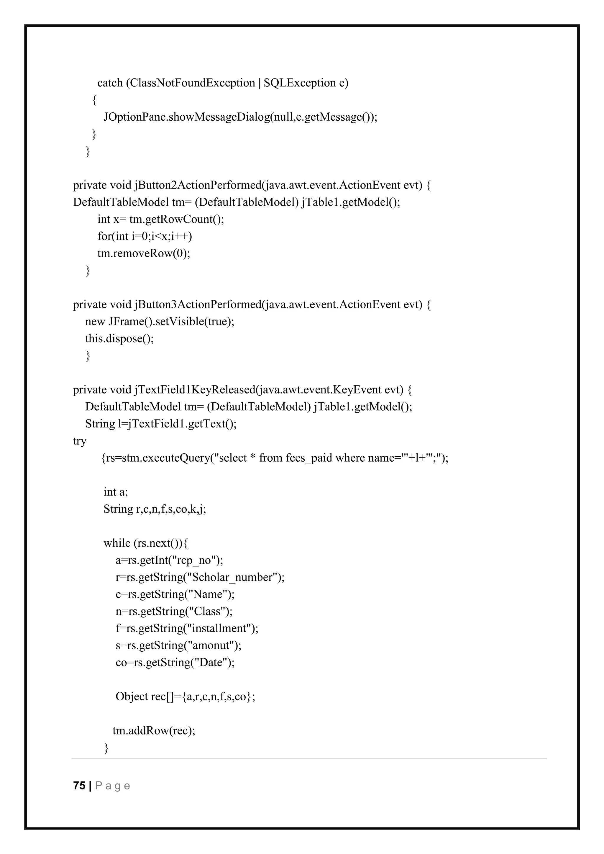 75 | P a g e
catch (ClassNotFoundException | SQLException e)
{
JOptionPane.showMessageDialog(null,e.getMessage());
}
}
private void jButton2ActionPerformed(java.awt.event.ActionEvent evt) {
DefaultTableModel tm= (DefaultTableModel) jTable1.getModel();
int x= tm.getRowCount();
for(int i=0;i<x;i++)
tm.removeRow(0);
}
private void jButton3ActionPerformed(java.awt.event.ActionEvent evt) {
new JFrame().setVisible(true);
this.dispose();
}
private void jTextField1KeyReleased(java.awt.event.KeyEvent evt) {
DefaultTableModel tm= (DefaultTableModel) jTable1.getModel();
String l=jTextField1.getText();
try
{rs=stm.executeQuery("select * from fees_paid where name='"+l+"';");
int a;
String r,c,n,f,s,co,k,j;
while (rs.next()){
a=rs.getInt("rcp_no");
r=rs.getString("Scholar_number");
c=rs.getString("Name");
n=rs.getString("Class");
f=rs.getString("installment");
s=rs.getString("amonut");
co=rs.getString("Date");
Object rec[]={a,r,c,n,f,s,co};
tm.addRow(rec);
}
 