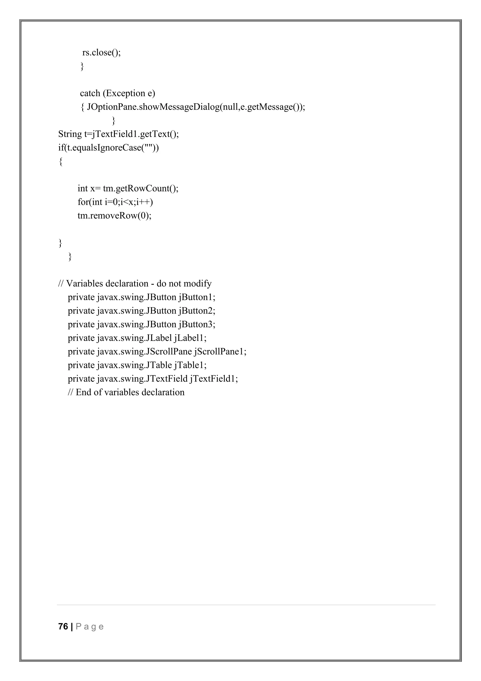 76 | P a g e
rs.close();
}
catch (Exception e)
{ JOptionPane.showMessageDialog(null,e.getMessage());
}
String t=jTextField1.getText();
if(t.equalsIgnoreCase(""))
{
int x= tm.getRowCount();
for(int i=0;i<x;i++)
tm.removeRow(0);
}
}
// Variables declaration - do not modify
private javax.swing.JButton jButton1;
private javax.swing.JButton jButton2;
private javax.swing.JButton jButton3;
private javax.swing.JLabel jLabel1;
private javax.swing.JScrollPane jScrollPane1;
private javax.swing.JTable jTable1;
private javax.swing.JTextField jTextField1;
// End of variables declaration
 