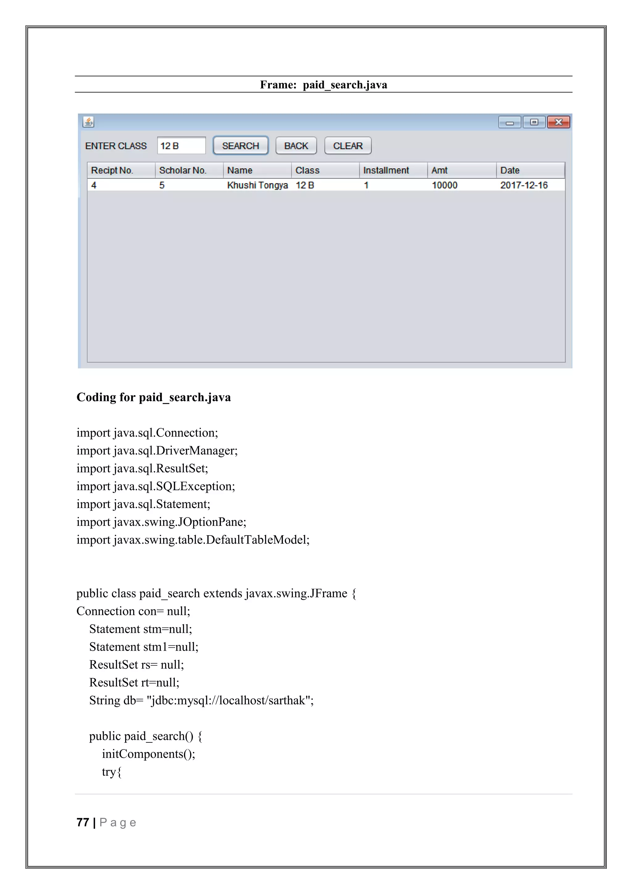 77 | P a g e
Frame: paid_search.java
Coding for paid_search.java
import java.sql.Connection;
import java.sql.DriverManager;
import java.sql.ResultSet;
import java.sql.SQLException;
import java.sql.Statement;
import javax.swing.JOptionPane;
import javax.swing.table.DefaultTableModel;
public class paid_search extends javax.swing.JFrame {
Connection con= null;
Statement stm=null;
Statement stm1=null;
ResultSet rs= null;
ResultSet rt=null;
String db= "jdbc:mysql://localhost/sarthak";
public paid_search() {
initComponents();
try{
 