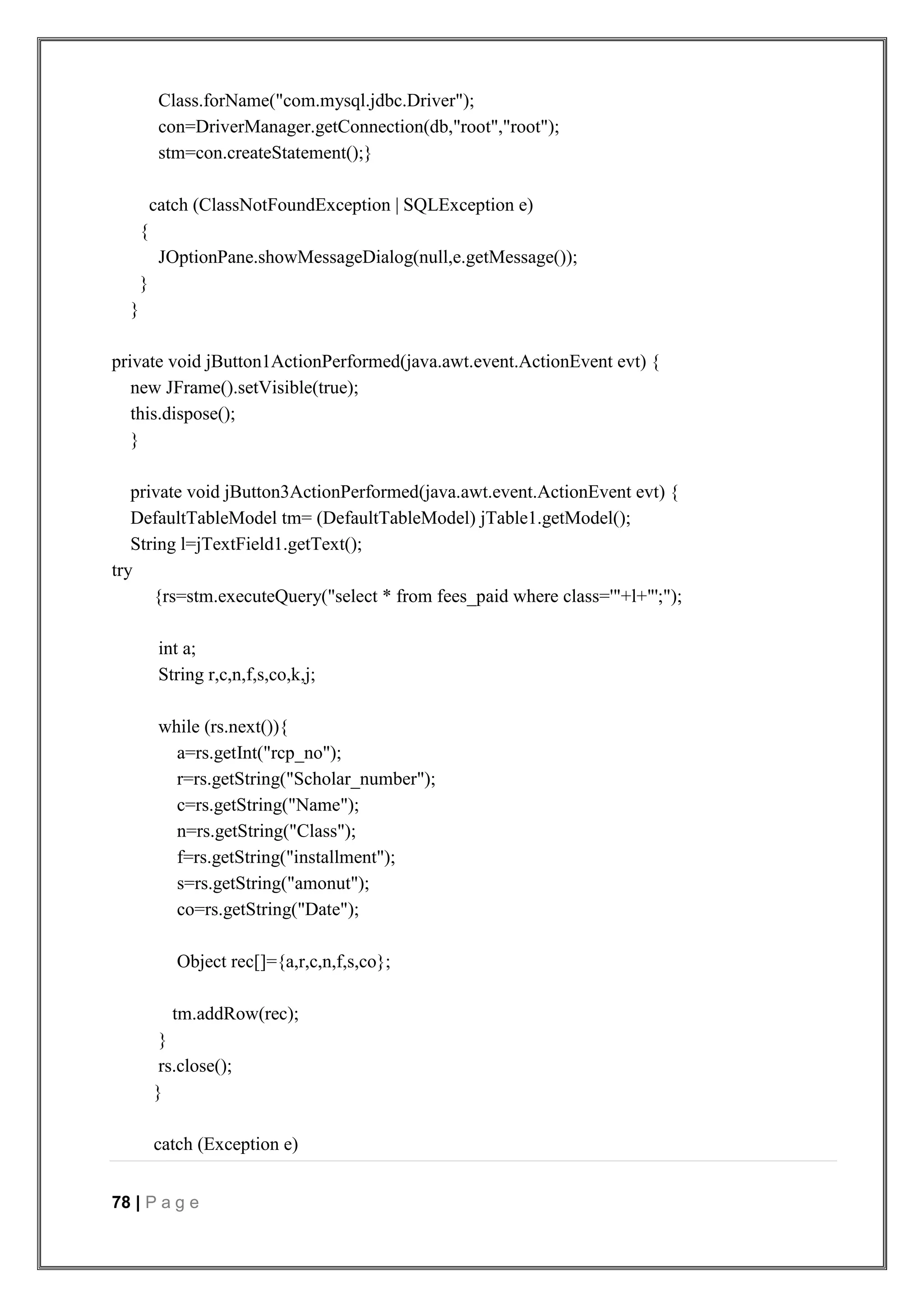 78 | P a g e
Class.forName("com.mysql.jdbc.Driver");
con=DriverManager.getConnection(db,"root","root");
stm=con.createStatement();}
catch (ClassNotFoundException | SQLException e)
{
JOptionPane.showMessageDialog(null,e.getMessage());
}
}
private void jButton1ActionPerformed(java.awt.event.ActionEvent evt) {
new JFrame().setVisible(true);
this.dispose();
}
private void jButton3ActionPerformed(java.awt.event.ActionEvent evt) {
DefaultTableModel tm= (DefaultTableModel) jTable1.getModel();
String l=jTextField1.getText();
try
{rs=stm.executeQuery("select * from fees_paid where class='"+l+"';");
int a;
String r,c,n,f,s,co,k,j;
while (rs.next()){
a=rs.getInt("rcp_no");
r=rs.getString("Scholar_number");
c=rs.getString("Name");
n=rs.getString("Class");
f=rs.getString("installment");
s=rs.getString("amonut");
co=rs.getString("Date");
Object rec[]={a,r,c,n,f,s,co};
tm.addRow(rec);
}
rs.close();
}
catch (Exception e)
 