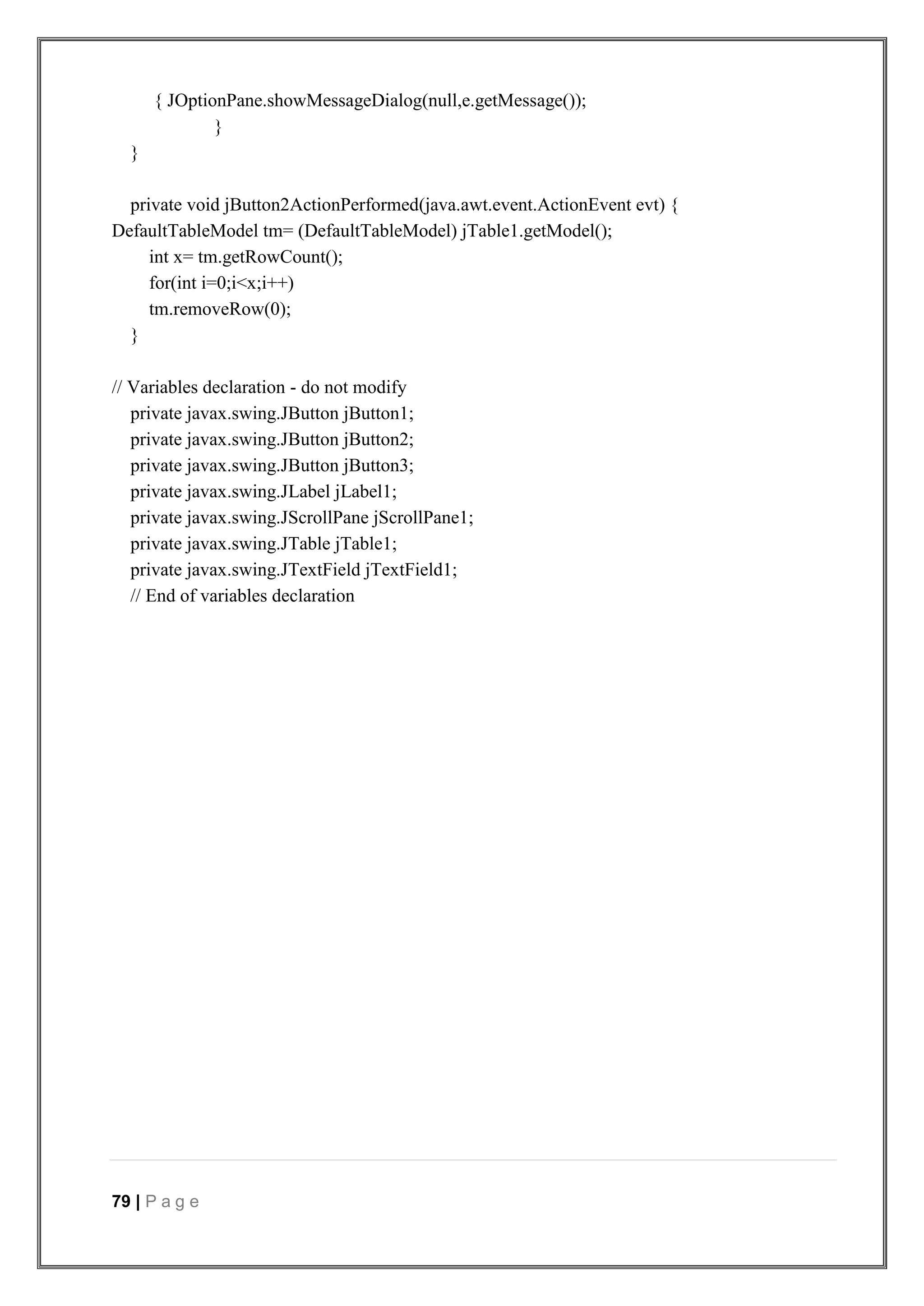 79 | P a g e
{ JOptionPane.showMessageDialog(null,e.getMessage());
}
}
private void jButton2ActionPerformed(java.awt.event.ActionEvent evt) {
DefaultTableModel tm= (DefaultTableModel) jTable1.getModel();
int x= tm.getRowCount();
for(int i=0;i<x;i++)
tm.removeRow(0);
}
// Variables declaration - do not modify
private javax.swing.JButton jButton1;
private javax.swing.JButton jButton2;
private javax.swing.JButton jButton3;
private javax.swing.JLabel jLabel1;
private javax.swing.JScrollPane jScrollPane1;
private javax.swing.JTable jTable1;
private javax.swing.JTextField jTextField1;
// End of variables declaration
 