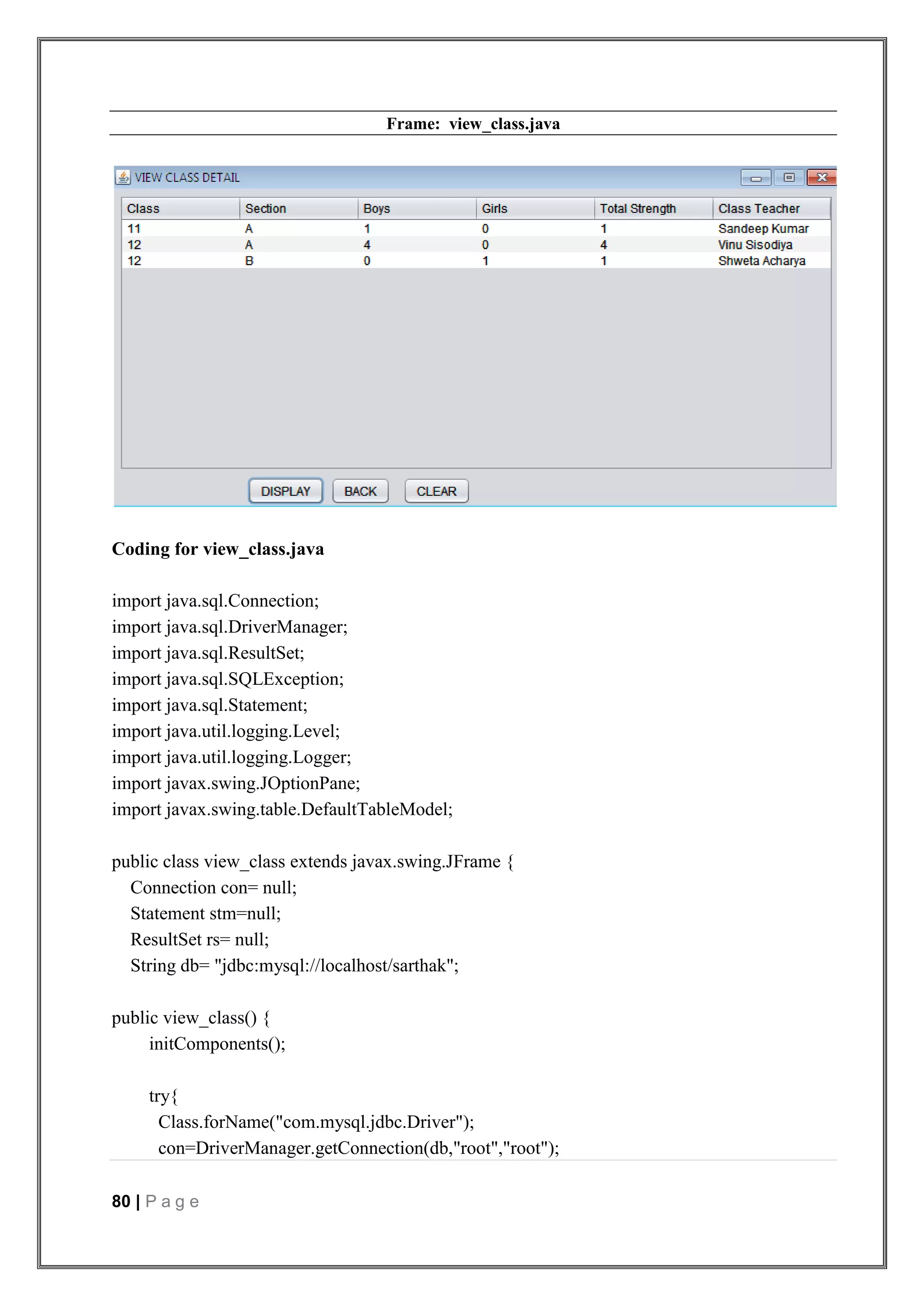 80 | P a g e
Frame: view_class.java
Coding for view_class.java
import java.sql.Connection;
import java.sql.DriverManager;
import java.sql.ResultSet;
import java.sql.SQLException;
import java.sql.Statement;
import java.util.logging.Level;
import java.util.logging.Logger;
import javax.swing.JOptionPane;
import javax.swing.table.DefaultTableModel;
public class view_class extends javax.swing.JFrame {
Connection con= null;
Statement stm=null;
ResultSet rs= null;
String db= "jdbc:mysql://localhost/sarthak";
public view_class() {
initComponents();
try{
Class.forName("com.mysql.jdbc.Driver");
con=DriverManager.getConnection(db,"root","root");
 