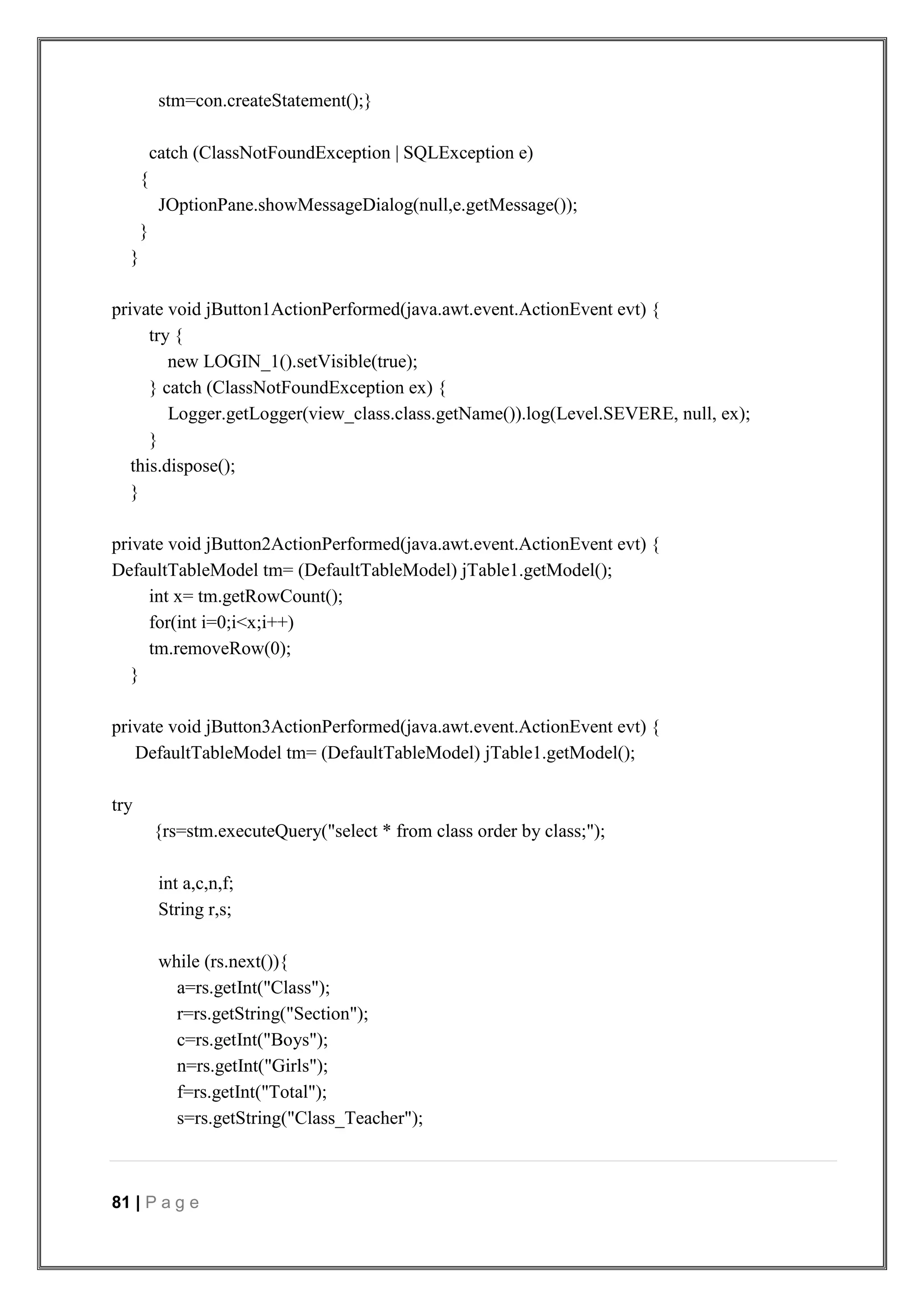 81 | P a g e
stm=con.createStatement();}
catch (ClassNotFoundException | SQLException e)
{
JOptionPane.showMessageDialog(null,e.getMessage());
}
}
private void jButton1ActionPerformed(java.awt.event.ActionEvent evt) {
try {
new LOGIN_1().setVisible(true);
} catch (ClassNotFoundException ex) {
Logger.getLogger(view_class.class.getName()).log(Level.SEVERE, null, ex);
}
this.dispose();
}
private void jButton2ActionPerformed(java.awt.event.ActionEvent evt) {
DefaultTableModel tm= (DefaultTableModel) jTable1.getModel();
int x= tm.getRowCount();
for(int i=0;i<x;i++)
tm.removeRow(0);
}
private void jButton3ActionPerformed(java.awt.event.ActionEvent evt) {
DefaultTableModel tm= (DefaultTableModel) jTable1.getModel();
try
{rs=stm.executeQuery("select * from class order by class;");
int a,c,n,f;
String r,s;
while (rs.next()){
a=rs.getInt("Class");
r=rs.getString("Section");
c=rs.getInt("Boys");
n=rs.getInt("Girls");
f=rs.getInt("Total");
s=rs.getString("Class_Teacher");
 