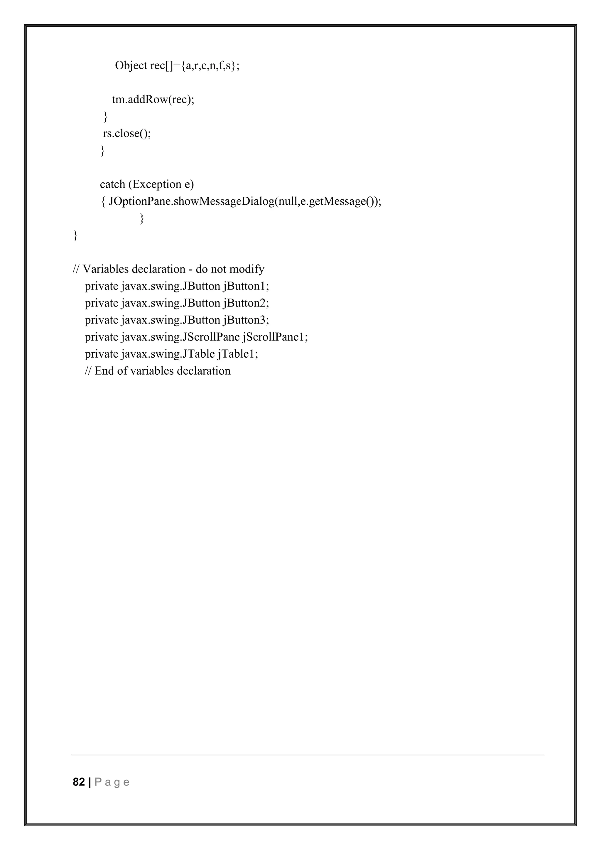 82 | P a g e
Object rec[]={a,r,c,n,f,s};
tm.addRow(rec);
}
rs.close();
}
catch (Exception e)
{ JOptionPane.showMessageDialog(null,e.getMessage());
}
}
// Variables declaration - do not modify
private javax.swing.JButton jButton1;
private javax.swing.JButton jButton2;
private javax.swing.JButton jButton3;
private javax.swing.JScrollPane jScrollPane1;
private javax.swing.JTable jTable1;
// End of variables declaration
 