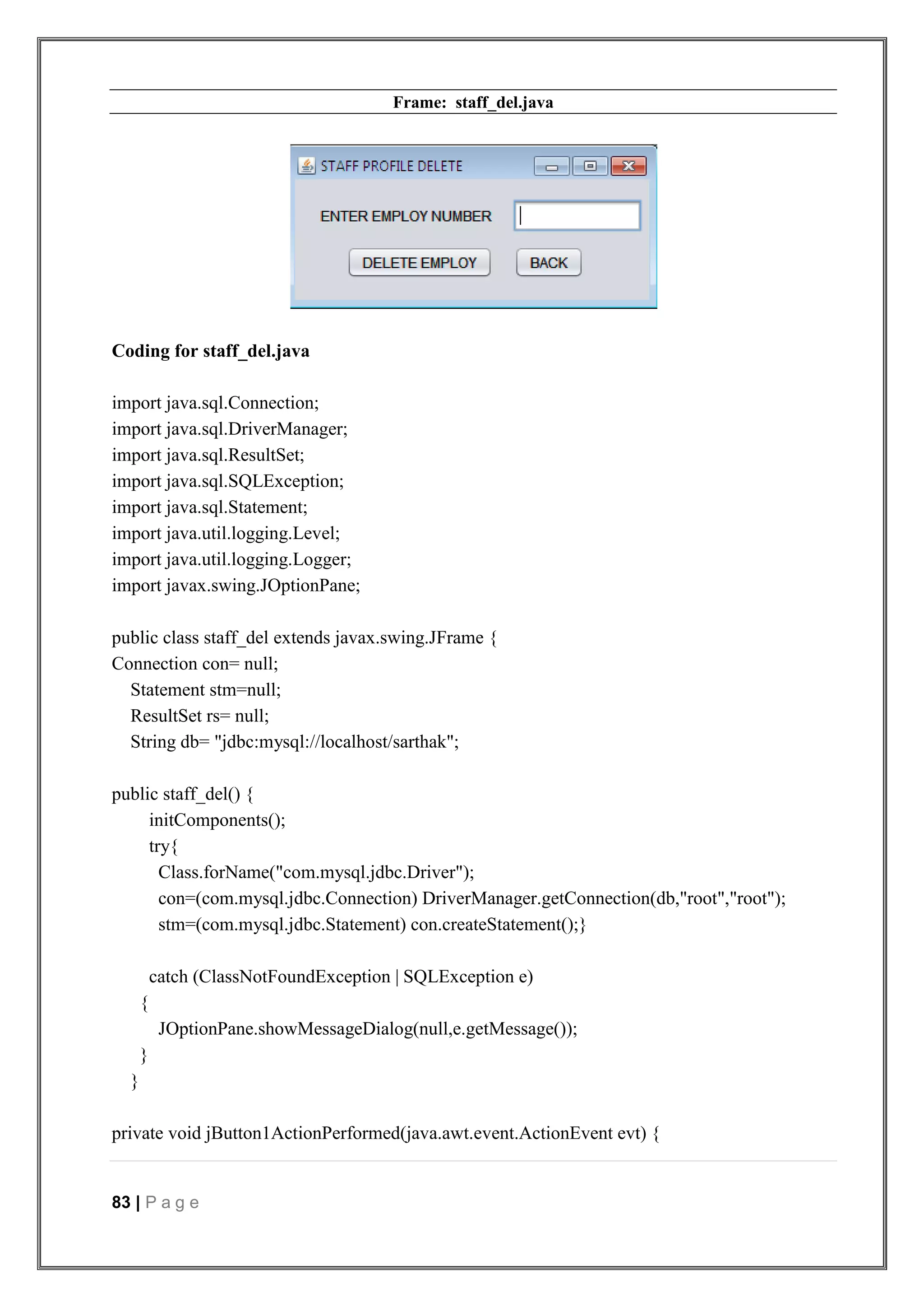 83 | P a g e
Frame: staff_del.java
Coding for staff_del.java
import java.sql.Connection;
import java.sql.DriverManager;
import java.sql.ResultSet;
import java.sql.SQLException;
import java.sql.Statement;
import java.util.logging.Level;
import java.util.logging.Logger;
import javax.swing.JOptionPane;
public class staff_del extends javax.swing.JFrame {
Connection con= null;
Statement stm=null;
ResultSet rs= null;
String db= "jdbc:mysql://localhost/sarthak";
public staff_del() {
initComponents();
try{
Class.forName("com.mysql.jdbc.Driver");
con=(com.mysql.jdbc.Connection) DriverManager.getConnection(db,"root","root");
stm=(com.mysql.jdbc.Statement) con.createStatement();}
catch (ClassNotFoundException | SQLException e)
{
JOptionPane.showMessageDialog(null,e.getMessage());
}
}
private void jButton1ActionPerformed(java.awt.event.ActionEvent evt) {
 
