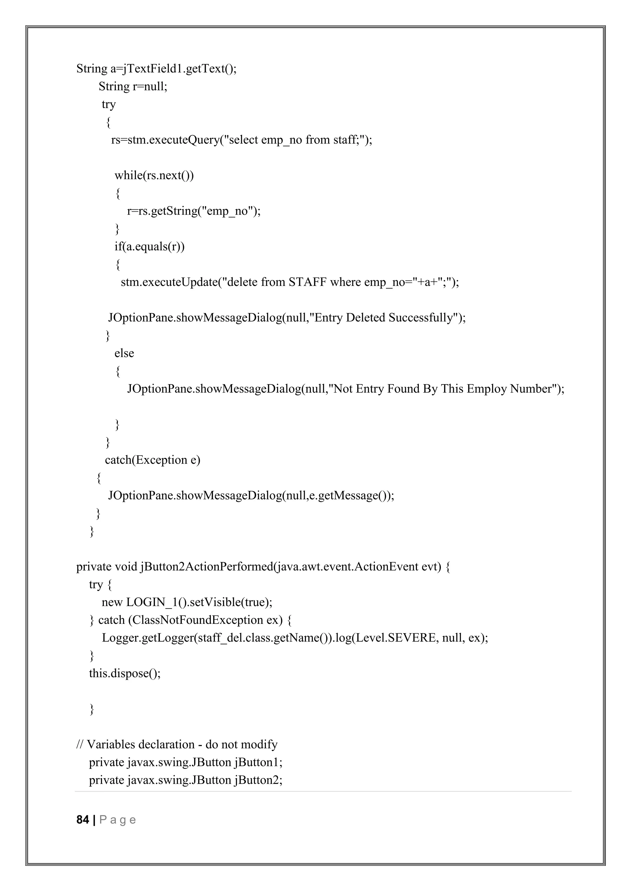 84 | P a g e
String a=jTextField1.getText();
String r=null;
try
{
rs=stm.executeQuery("select emp_no from staff;");
while(rs.next())
{
r=rs.getString("emp_no");
}
if(a.equals(r))
{
stm.executeUpdate("delete from STAFF where emp_no="+a+";");
JOptionPane.showMessageDialog(null,"Entry Deleted Successfully");
}
else
{
JOptionPane.showMessageDialog(null,"Not Entry Found By This Employ Number");
}
}
catch(Exception e)
{
JOptionPane.showMessageDialog(null,e.getMessage());
}
}
private void jButton2ActionPerformed(java.awt.event.ActionEvent evt) {
try {
new LOGIN_1().setVisible(true);
} catch (ClassNotFoundException ex) {
Logger.getLogger(staff_del.class.getName()).log(Level.SEVERE, null, ex);
}
this.dispose();
}
// Variables declaration - do not modify
private javax.swing.JButton jButton1;
private javax.swing.JButton jButton2;
 