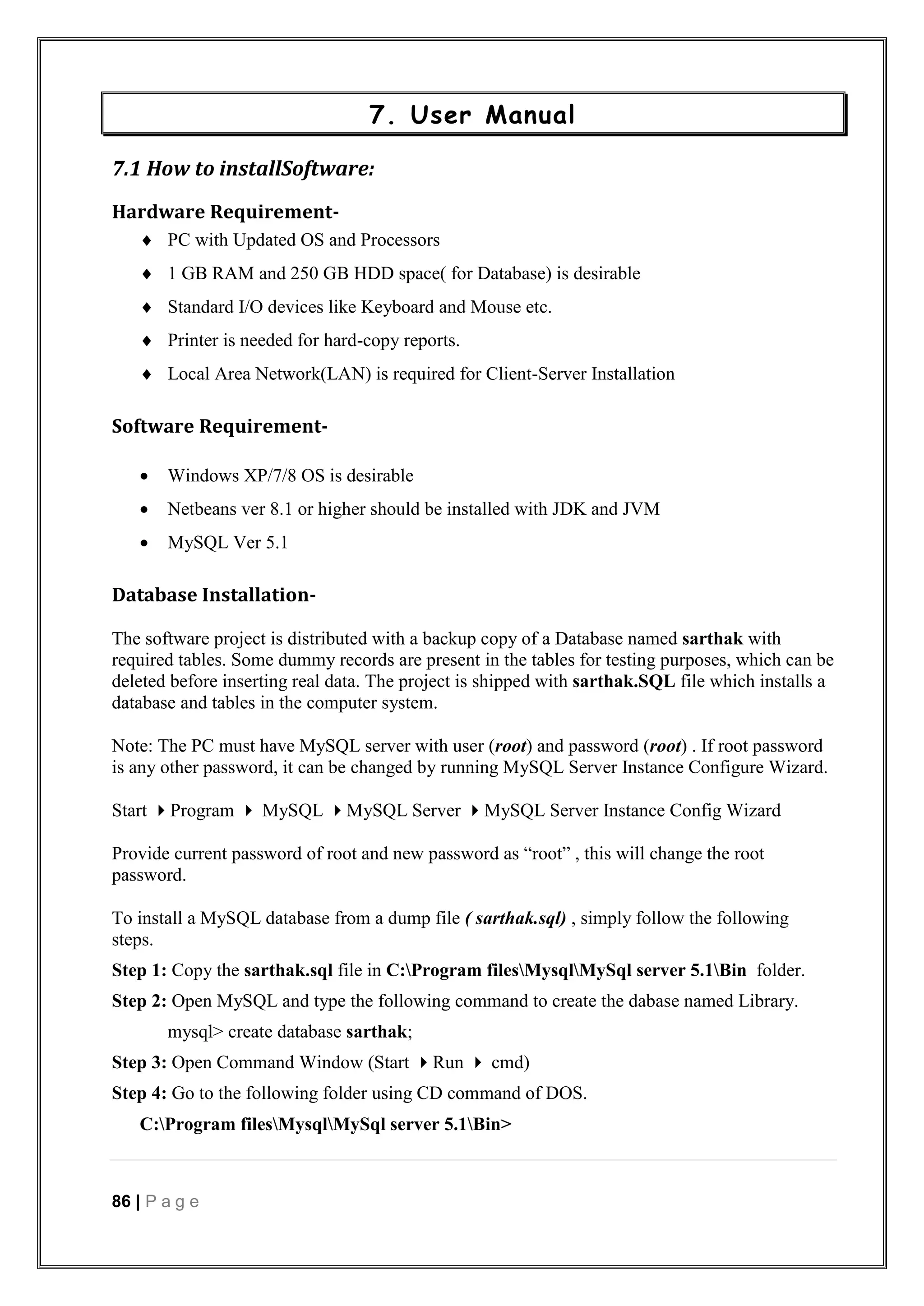 86 | P a g e
7. User Manual
7.1 How to installSoftware:
Hardware Requirement-
 PC with Updated OS and Processors
 1 GB RAM and 250 GB HDD space( for Database) is desirable
 Standard I/O devices like Keyboard and Mouse etc.
 Printer is needed for hard-copy reports.
 Local Area Network(LAN) is required for Client-Server Installation
Software Requirement-
 Windows XP/7/8 OS is desirable
 Netbeans ver 8.1 or higher should be installed with JDK and JVM
 MySQL Ver 5.1
Database Installation-
The software project is distributed with a backup copy of a Database named sarthak with
required tables. Some dummy records are present in the tables for testing purposes, which can be
deleted before inserting real data. The project is shipped with sarthak.SQL file which installs a
database and tables in the computer system.
Note: The PC must have MySQL server with user (root) and password (root) . If root password
is any other password, it can be changed by running MySQL Server Instance Configure Wizard.
Start Program  MySQL MySQL Server MySQL Server Instance Config Wizard
Provide current password of root and new password as “root” , this will change the root
password.
To install a MySQL database from a dump file ( sarthak.sql) , simply follow the following
steps.
Step 1: Copy the sarthak.sql file in C:Program filesMysqlMySql server 5.1Bin folder.
Step 2: Open MySQL and type the following command to create the dabase named Library.
mysql> create database sarthak;
Step 3: Open Command Window (Start Run  cmd)
Step 4: Go to the following folder using CD command of DOS.
C:Program filesMysqlMySql server 5.1Bin>
 
