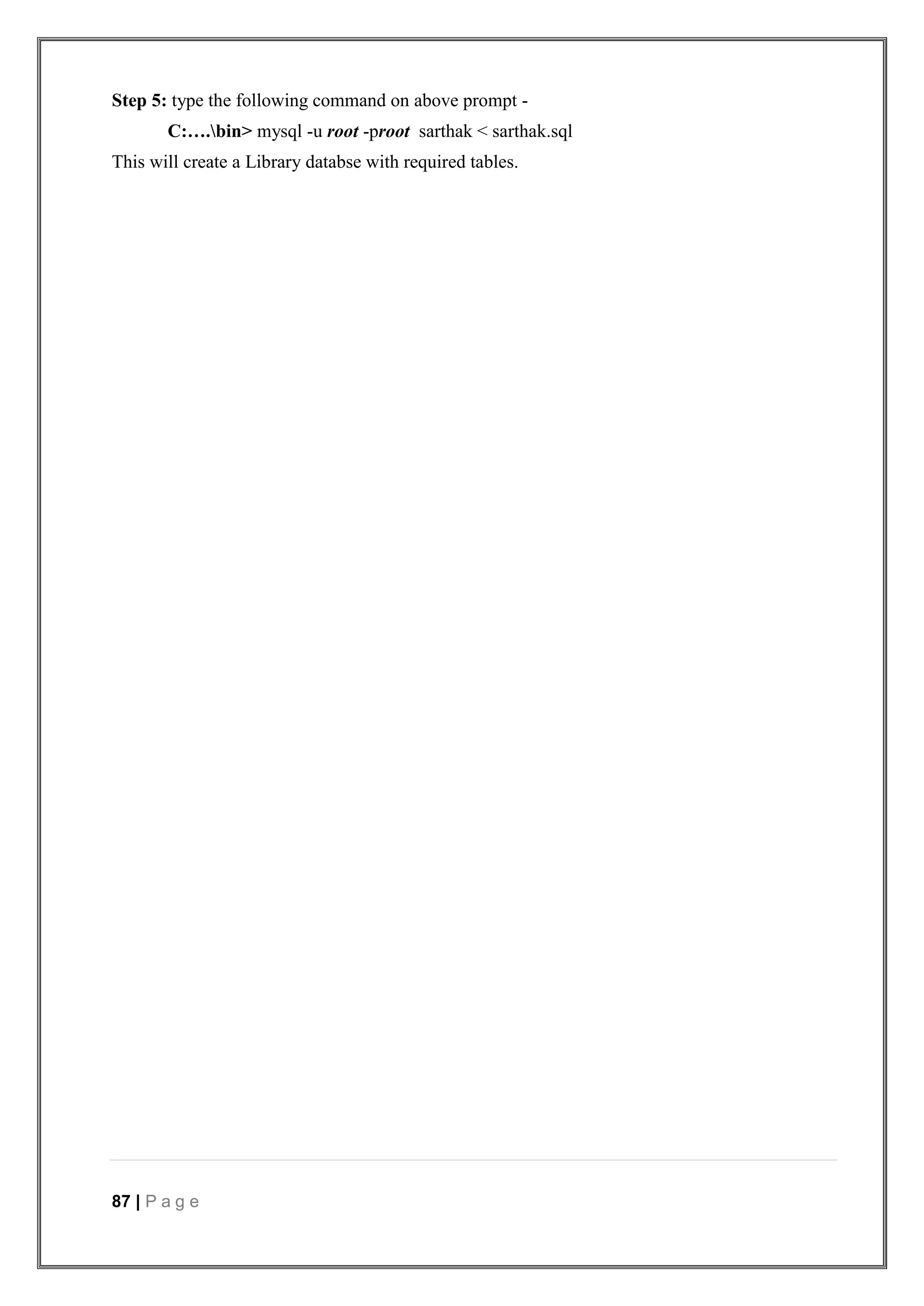 87 | P a g e
Step 5: type the following command on above prompt -
C:….bin> mysql -u root -proot sarthak < sarthak.sql
This will create a Library databse with required tables.
 