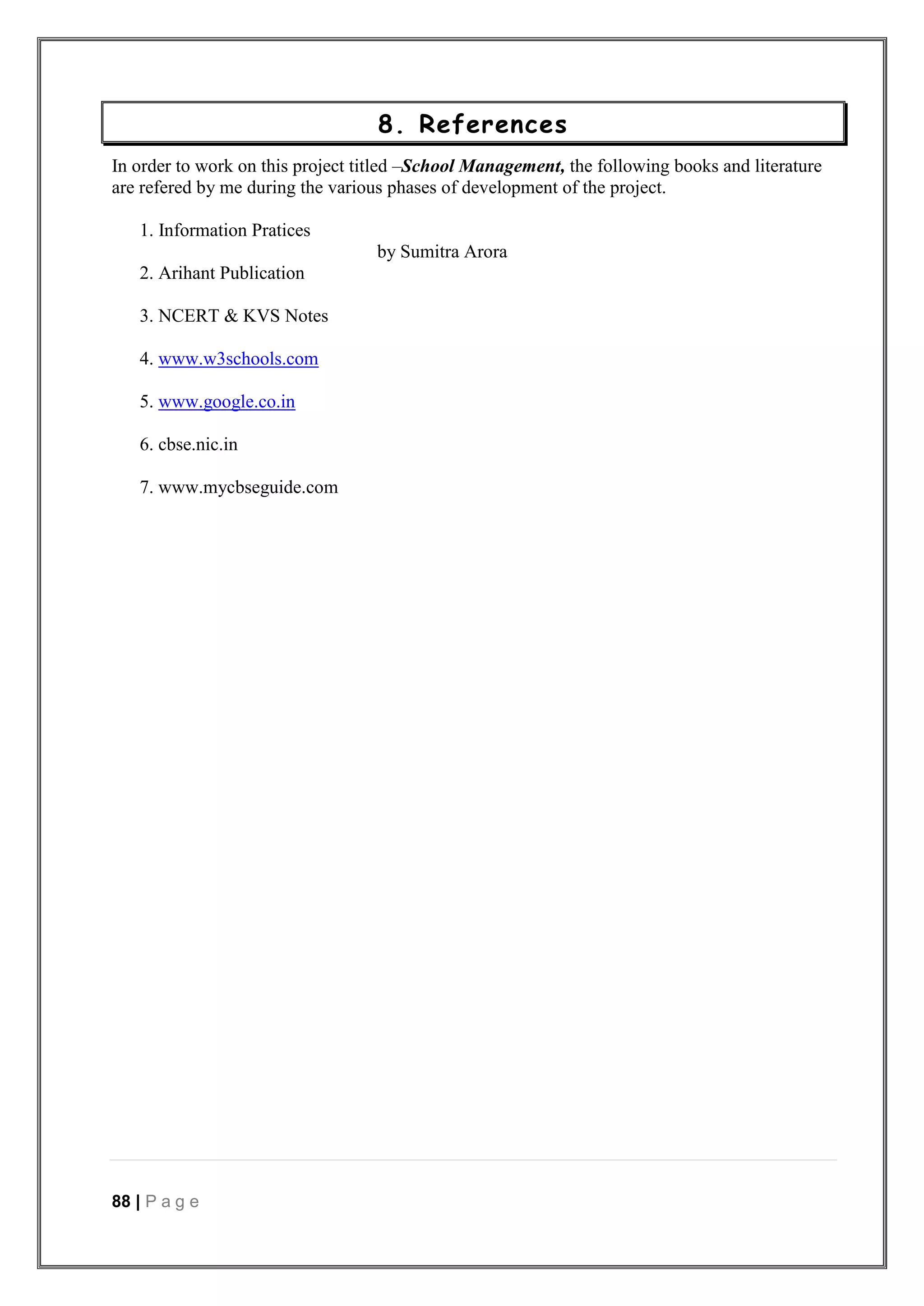 88 | P a g e
8. References
In order to work on this project titled –School Management, the following books and literature
are refered by me during the various phases of development of the project.
1. Information Pratices
by Sumitra Arora
2. Arihant Publication
3. NCERT & KVS Notes
4. www.w3schools.com
5. www.google.co.in
6. cbse.nic.in
7. www.mycbseguide.com
 