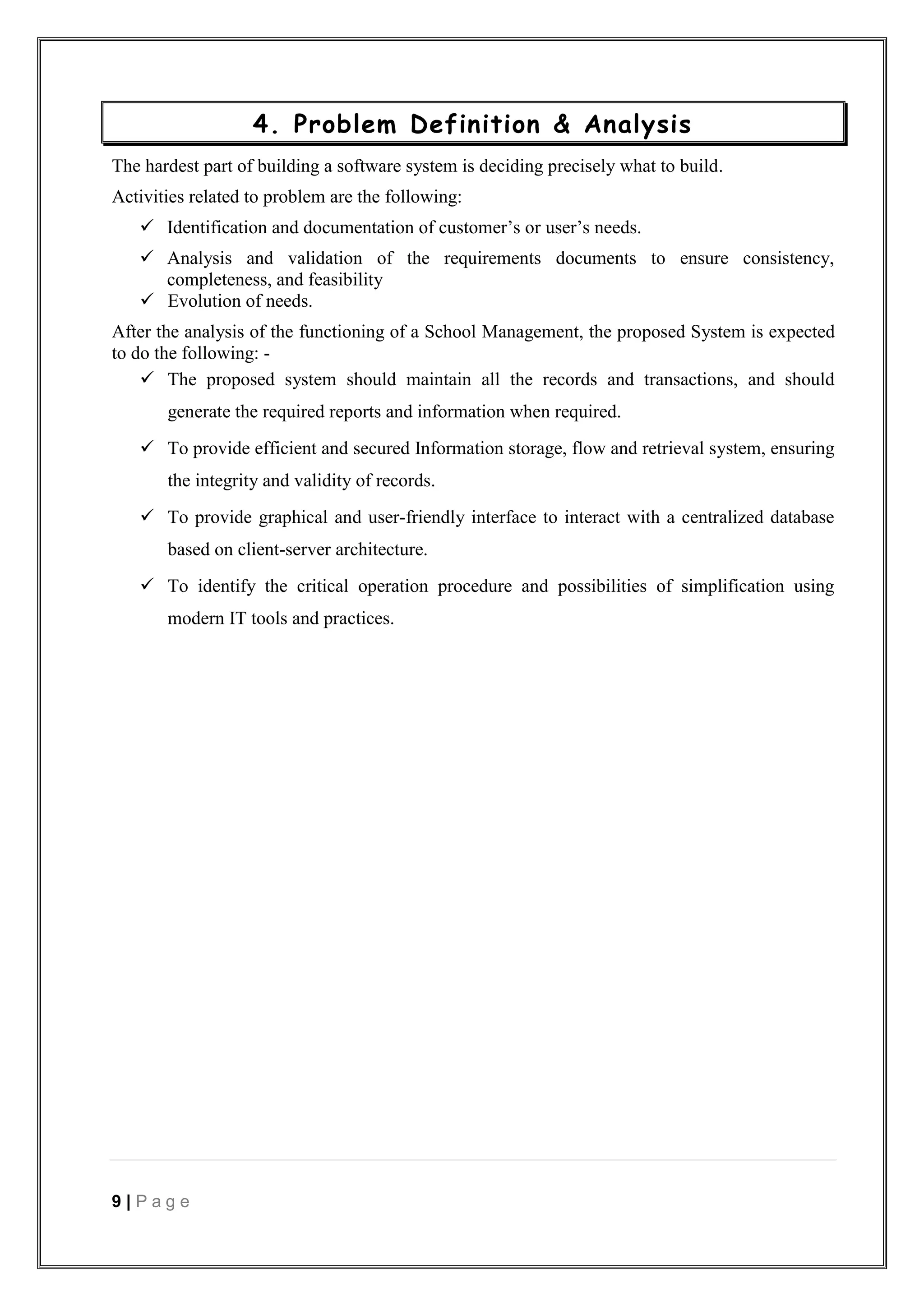9 | P a g e
4. Problem Definition & Analysis
The hardest part of building a software system is deciding precisely what to build.
Activities related to problem are the following:
 Identification and documentation of customer’s or user’s needs.
 Analysis and validation of the requirements documents to ensure consistency,
completeness, and feasibility
 Evolution of needs.
After the analysis of the functioning of a School Management, the proposed System is expected
to do the following: -
 The proposed system should maintain all the records and transactions, and should
generate the required reports and information when required.
 To provide efficient and secured Information storage, flow and retrieval system, ensuring
the integrity and validity of records.
 To provide graphical and user-friendly interface to interact with a centralized database
based on client-server architecture.
 To identify the critical operation procedure and possibilities of simplification using
modern IT tools and practices.
 