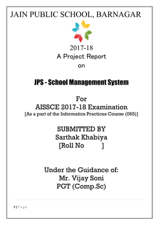 1 | P a g e
JAIN PUBLIC SCHOOL, BARNAGAR
2017-18
A Project Report
on
JPS - School Management System
For
AISSCE 2017-18 Examination
[As a part of the Informatics Practices Course (065)]
SUBMITTED BY
Sarthak Khabiya
[Roll No ]
Under the Guidance of:
Mr. Vijay Soni
PGT (Comp.Sc)
 