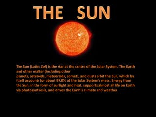 The Sun (Latin: Sol) is the star at the centre of the Solar System. The Earth
and other matter (including other
planets, asteroids, meteoroids, comets, and dust) orbit the Sun, which by
itself accounts for about 99.8% of the Solar System's mass. Energy from
the Sun, in the form of sunlight and heat, supports almost all life on Earth
via photosynthesis, and drives the Earth's climate and weather.
 