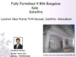 I Connect Link: http://www.remax.in/505034006-245
Fully Furnished 4 Bhk Bungalow
Sale
Satellite
Sandeep Pandya
Broker Associate
Cell No.: 7405596568
Location: Near Prerna Tirth Derasar, Satellite- Ahmedabad
 