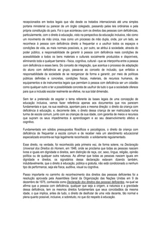 recepcionados em textos legais que vão desde os tratados internacionais até uma simples
portaria ministerial ou parecer de um órgão colegiado, passando pelas leis ordinárias e pela
própria constituição do país. Foi o que aconteceu com os direitos das pessoas com deficiências,
particularmente, com o direito à educação, visto na perspectiva da educação inclusiva, não como
um movimento de mão única, mas como um processo de mão dupla, onde, por um lado, se
reconhece à pessoa com deficiência direito a frequentar e a usufruir todos os espaços e
condições de vida, as mais normais possíveis, e, por outro, se atribui à sociedade, através do
poder público, a responsabilidade de garantir à pessoa com deficiência reais condições de
acessibilidade a todos os bens materiais e culturais socialmente produzidos e disponíveis,
eliminando toda e qualquer barreira - física, cognitiva, cultural - que se interponha entre a pessoa
com deficiência e esses bens. Do conceito de integração, que acentua o processo de adaptação
do aluno com deficiência ao grupo, passa-se ao conceito de inclusão, que enfatiza a
responsabilidade da sociedade de se reorganizar de forma a garantir, por meio de políticas
públicas definidas e concretas, condições físicas, materiais, de recursos humanos, de
equipamentos e de instrumentos legais que permitam à pessoa com deficiência ser um cidadão
como qualquer outro e ter a possibilidade concreta de usufruir de tudo o que a sociedade oferece
para que a inclusão escolar realmente se efetive, na sua total dimensão.
Sem ter a pretensão de esgotar o tema referente às bases legais de uma concepção de
educação inclusiva, vamos fazer referência apenas aos documentos que nos parecem
fundamentais e que, na sua essência, apontam para a mesma direção: o direito da criança com
deficiência à educação, e, decorrente dele, o direito dessa criança de ser matriculada numa
turma de escola comum, junto com as crianças da sua idade, com garantia de meios e recursos
que supram os seus impedimentos à aprendizagem e ao seu desenvolvimento afetivo e
cognitivo.
Fundamentado em sólidos pressupostos filosóficos e psicológicos, o direito da criança com
deficiência de frequentar a escola comum e de receber nela um atendimento educacional
especializado encontra-se hoje legalmente reconhecido e solidamente regulamentado.
Esse direito, na verdade, foi reconhecido pela primeira vez, de forma solene, na Declaração
Universal dos Direitos do Homem, em 1948, onde se proclama que todas as pessoas nascem
livres e iguais em dignidade e direitos, sem distinção de raça, cor, sexo, língua, religião, opinião
política ou de qualquer outra natureza. Ao afirmar que todas as pessoas nascem iguais em
dignidade e direitos, os signatários dessa declaração estavam dizendo também,
indubitavelmente, que o direito à educação, pública e gratuita, não está condicionado a nenhum
tipo de performance, seja ela física, auditiva, visual ou cognitiva.
Passo importante no caminho do reconhecimento dos direitos das pessoas deficientes foi a
resolução aprovada pela Assembleia Geral da Organização das Nações Unidas em 9 de
dezembro de 1975, conhecida como Declaração dos direitos das pessoas deficientes, na qual se
afirma que a pessoa com deficiência, qualquer que seja a origem, a natureza e a gravidade
dessa deficiência, tem os mesmos direitos fundamentais que seus concidadãos da mesma
idade, o que implica, antes de tudo, o direito de desfrutar de uma vida decente, tão normal e
plena quanto possível, inclusive, e sobretudo, no que diz respeito à educação.
 