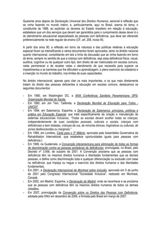 Quarenta anos depois da Declaração Universal dos Direitos Humanos, sensível à reflexão que
se vinha fazendo no mundo inteiro, e, particularmente, aqui no Brasil, acerca do tema, o
constituinte de 1988, ao explicitar os deveres do Estado brasileiro em relação à educação,
estabelece que um dos serviços que devem ser garantidos para o cumprimento desse dever é o
do atendimento educacional especializado às pessoas com deficiência, que deve ser oferecido
preferencialmente na rede regular de ensino (CF, art. 208, inciso III).
A partir dos anos 90, a reflexão em torno da natureza e das políticas relativas à educação
especial foram se intensificando e vários documentos foram aprovados, tanto no âmbito nacional
quanto internacional, consolidando em leis a linha de discussão que se vinha fazendo em torno
do tema, sempre no sentido de que a criança com deficiência, seja essa deficiência física, visual,
auditiva, cognitiva ou de qualquer outro tipo, tem direito de ser matriculada em escolas comuns,
nelas permanecer e de receber nelas o atendimento de que necessita para superar os
impedimentos e as barreiras que lhe dificultam a aprendizagem, o pleno exercício da cidadania e
a inserção no mundo do trabalho, nos limites de suas capacidades.
No âmbito internacional, apenas para citar os mais importantes, e os que mais diretamente
tratam do direito das pessoas deficientes à educação em escolas comuns, destacamos os
seguintes documentos:
- Em 1990, em Washington DC, a XXIII Conferência Sanitária Panamericana OPS-
Organização Mundial de Saúde.
- Em 1990, em Jon Tien, Tailândia, a Declaração Mundial de Educação para Todos -
UNICEF.
- Em 1994, em Salamanca, Espanha, a Declaração de Salamanca: princípios, políticas e
prática em Educação Especial, que trata especificamente da criação e manutenção de
sistemas educacionais inclusivos. “Todas as escolas devem acolher todas as crianças,
independentemente de suas condições pessoais, culturais e sociais, crianças com
deficiências e bem dotadas, crianças de rua, de minorias étnicas, lingüísticas ou culturais, de
zonas desfavorecidas ou marginais.”
- Em 1999, em Londres, Carta para o 3º Milênio, aprovada pela Assembléia Governativa da
Rehabilitation International, que estabelece oportunidades iguais para pessoas com
deficiência.)
- Em 1999, na Guatemala, a Convenção interamericana para eliminação de todas as formas
de discriminação contra as pessoas portadoras de deficiências, promulgada, no Brasil, pelo
Decreto nº 3.956, de outubro de 2001. A Convenção proclama que as pessoas com
deficiência têm os mesmos direitos humanos e liberdades fundamentais que as demais
pessoas, e define como discriminação toda e qualquer diferenciação ou exclusão com base
na deficiência, que impeça ou negue o exercício dos direitos humanos e das liberdades
fundamentais.
- Em 2001, a Declaração Internacional de Montreal sobre Inclusão, aprovada em 5 de junho
de 2001 pelo Congresso Internacional "Sociedade Inclusiva", realizado em Montreal,
Canadá.
- Em 2002, em Madrid, Espanha, a Declaração de Madrid, onde se reconhece e se proclama
que as pessoas com deficiência têm os mesmos direitos humanos de todos os demais
cidadãos.
- Em 2007, promulgação da Convenção sobre os Direitos das Pessoas com Deficiência,
adotada pela ONU em dezembro de 2006, e firmada pelo Brasil em março de 2007.
 
